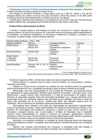 104
O Brasil possui cerca de 15.700 Km de fronteiras terrestres. Excetuando Chile e Equador, o Brasil faz
fronteira com todos os demais países da América do Sul.
Com relação às fronteiras marítimas, o Brasil possui cerca de 7.360 Km. Desde a Foz do Rio
Oiapoque (Norte) até a Barra do Arroio Chuí (Sul). No litoral, o Brasil tem acesso a uma ZEE (Zona
Econômica Exclusiva (aproximadamente 4,3 milhões de km2 em mar aberto).
O Brasil possui algumas ilhas oceânicas na composição de seu território. São elas: Atol das Rocas,
Trindade e Martim Vaz, Arquipélagos de Fernando de Noronha, São Pedro e São Paulo.
Divisão Político-Administrativa do Brasil
A divisão A divisão política e administrativa do Brasil nem sempre foi a mesma, baseada nos
mesmos critérios. Do século XVI ao século XX, o país teve diversos arcabouços político-administrativos:
as donatárias, as capitanias hereditárias, as Províncias e finalmente os Estados, os Distritos e os
municípios. O quadro a seguir mostra momentos distintos:
Divisão Política do Brasil: - 1534 – 1940
Regimes Políticos Épocas Unidades Políticas Número
Brasil Colônia Século XVI
Século XVII
Donatárias
Donatárias ou capitanias
Colônia
14
15
1
Brasil Vice-Reino Século XVIII Capitanias
Colônia
19
1
Brasil Império
1º Reinado
2º Reinado
Século XIX
Século XIX
Províncias
Províncias
Município Neutro
19
20
1
Brasil República Séculos XIX e XX (1ª
metade)
Estados
Distrito Federal
Território
20
1
1
Fonte: ―Anuário Estatístico do Brasil, ano III‖
Extraído Séries Estáticas Retrospectivas, IBGE, Rio de Janeiro: IBGE, 1986. (CO-Patrocínio CNI)
Atualmente, segundo o IBGE, o Brasil está dividido com base na seguinte estrutura:
 Distrito Federal: é a unidade onde tem sede o Governo Federal, com seus poderes: Judiciário,
Legislativo e Executivo;
 Estados: em número de 26, constituem as unidades de maior hierarquia dentro da organização
político-administrativa do País. A localidade que abriga a sede do governo denomina-se Capital;
 Mesorregião: uma área individualizada em uma Unidade da Federação, que apresenta formas
de organização do espaço geográfico definidas pelas seguintes dimensões: o processo social, como
determinante, o quadro natural, como condicionante e, a rede de comunicação e de lugares, como
elemento da articulação espacial. Estas três dimensões possibilitam que o espaço delimitado como
mesorregião tenha uma identidade regional. Esta identidade é uma realidade construída ao longo do
tempo pela sociedade que ali se formou. Criadas pelo IBGE, são utilizadas apenas para fins
estatísticos. Não se constituem em entidades político-administrativas autônomas.
 Microrregiões foram definidas como parte das mesorregiões que apresentam especificidades
quanto à organização do espaço. Essas especificidades não significam uniformidade de atributos, nem
conferem às microrregiões auto-suficiência e tampouco o caráter de serem únicas, devido à sua
articulação a espaços maiores, quer à mesorregião, à Unidade da Federação, quer à totalidade
nacional. Essas especificidades se referem à estrutura de produção: agropecuária, industrial,
extrativismo mineral ou pesca. Essas estruturas de produção diferenciadas podem resultar da presença
de elementos do quadro natural ou de relações sociais e econômicas particulares.
 Municípios: os municípios constituem as unidades de menor hierarquia dentro da organização
político-administrativa do Brasil. A localidade onde está sediada a Prefeitura Municipal tem a categoria
de cidade;
 Distritos: são unidades administrativas dos municípios. A localidade onde está sediada a
autoridade distrital, excluídos os distritos das sedes municipais, tem a categoria de Vila.
 