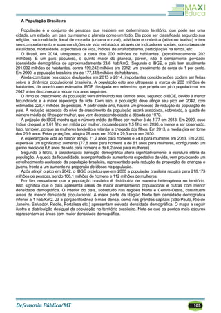 105
A População Brasileira
População é o conjunto de pessoas que residem em determinado território, que pode ser uma
cidade, um estado, um país ou mesmo o planeta como um todo. Ela pode ser classificada segundo sua
religião, nacionalidade, local de moradia (urbana e rural), atividade econômica (ativa ou inativa) e tem
seu comportamento e suas condições de vida retratados através de indicadores sociais, como taxas de
natalidade, mortalidade, expectativa de vida, índices de analfabetismo, participação na renda, etc.
O Brasil, em 2014, ultrapassou a casa dos 200 milhões de habitantes. (aproximadamente 202
milhões). É um país populoso, o quinto maior do planeta, porém, não é densamente povoado
(densidade demográfica de aproximadamente 23,6 hab/km2. Segundo o IBGE, o país tem atualmente
201,032 milhões de habitantes, contra 199,242 milhões em 2012, um crescimento de cerca de 1 por cento.
Em 2000, a população brasileira era de 177,448 milhões de habitantes.
Ainda com base nos dados divulgados em 2013 e 2014, importantes considerações podem ser feitas
sobre a dinâmica populacional brasileira. A população este ano ultrapassa a marca de 200 milhões de
habitantes, de acordo com estimativa IBGE divulgada em setembro, que projeta um pico populacional em
2042 antes de começar a recuar nos anos seguintes.
O ritmo de crescimento da população vem diminuindo nos últimos anos, segundo o IBGE, devido à menor
fecundidade e à maior esperança de vida. Com isso, a população deve atingir seu pico em 2042, com
estimadas 228,4 milhões de pessoas. A partir deste ano, haverá um processo de redução da população do
país. A redução esperada do nível de crescimento da população estará associada, sobretudo, à queda do
número médio de filhos por mulher, que vem decrescendo desde a década de 1970.
A projeção do IBGE mostra que o número médio de filhos por mulher é de 1,77 em 2013. Em 2020, esse
índice chegará a 1,61 filho em média por mulher, recuando para 1,5 filho em 2030, o menor a ser observado.
Isso, também, porque as mulheres tenderão a retardar a chegada dos filhos. Em 2013, a média gira em torno
dos 26,9 anos. Pelas projeções, atingirá 28 anos em 2020 e 29,3 anos em 2030.
A esperança de vida ao nascer atingiu 71,2 anos para homens e 74,8 para mulheres em 2013. Em 2060,
espera-se um significativo aumento (77,8 anos para homens e de 81 anos para mulheres, configurando um
ganho médio de 6,6 anos de vida para homens e de 6,2 anos para mulheres).
Segundo o IBGE, a caracterizada transição demográfica altera significativamente a estrutura etária da
população. A queda da fecundidade, acompanhada do aumento na expectativa de vida, vem provocando um
envelhecimento acelerado da população brasileira, representado pela redução da proporção de crianças e
jovens, frente a um aumento na proporção de idosos na população.
Após atingir o pico em 2042, o IBGE projetou que em 2060 a população brasileira recuará para 218,173
milhões de pessoas, sendo 106,1 milhões de homens e 112 milhões de mulheres.
Por fim, ressalta-se que a população brasileira é distribuída de maneira heterogênea no território.
Isso significa que o país apresenta áreas de maior adensamento populacional e outras com menor
densidade demográfica. O interior do país, sobretudo nas regiões Norte e Centro-Oeste, constituem
áreas de menor densidade populacional. A maior parte da Região Norte tem densidade demográfica
inferior a 1 hab/Km2. Já a porção litorânea é mais densa, como nas grandes capitais (São Paulo, Rio de
Janeiro, Salvador, Recife, Fortaleza etc.) apresentam elevada densidade demográfica. O mapa a seguir
ilustra a distribuição desigual da população no território brasileiro. Nota-se que os pontos mais escuros
representam as áreas com maior densidade demográfica.
 
