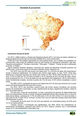 106
Indicadores Sociais do Brasil
Em 2013, o IBGE publicou a Síntese de Indicadores Sociais 2013, com base em dados coletados na
Pesquisa Nacional por Amostra de Domicílios (PNAD) 2012, entre outras fontes.
O SIS 2013 traz informações organizadas em seis grandes temas, com o objetivo de possibilitar um
conhecimento mais amplo da realidade social do país através de indicadores atualizados. São eles:
―Aspectos demográficos‖; ―Famílias e domicílios‖; ―Educação‖; ―Trabalho‖; ―Padrão de vida e distribuição
de renda‖; e ―Saúde‖.
Alguns aspectos merecem destaque, mostrando que, apesar de relevantes evoluções positivas nos
últimos anos, o país ainda carece de inúmeras melhorias sociais. Destacam-se:
 Em 2012, cerca de 20% dos jovens com idade entre 15 a 29 anos de idade não frequentavam
escola e tampouco trabalhavam. As mulheres são maioria neste grupo, ou seja, 70,3%. Entre elas,
destaca-se a proporção daquelas que tinham pelo menos um filho: 30,0% entre aquelas com 15 a 17
anos, 51,6% na faixa de 18 a 24 anos de idade e 74,1% daquelas de 25 a 29 anos de idade. Ainda,
entre as pessoas de 15 a 17 anos de idade que não estudavam nem trabalhavam, 56,7% não tinham o
ensino fundamental completo. Já entre os jovens de 18 a 24 anos, 47,4% tinham completado o ensino
médio.
 De 2002 a 2012, a proporção de jovens com idade entre 25 a 34 anos que moravam com os pais
passou de aproximadamente 20% para 24% no país.
 Em 2012, 29,7% dos domicílios urbanos ainda não tinham acesso simultâneo aos serviços
básicos de saneamento e iluminação, ou seja, abastecimento de água, esgotamento sanitário, coleta de
lixo e iluminação elétrica.
 Em dez anos, a taxa de escolarização, ou seja, o percentual de pessoas de determinada faixa
etária que frequentavam creche ou escola, aumentou significativamente. Nas crianças de 0 a 3 anos de
idade quase dobrou, passando de 11,7% em 2002 para 21,2% em 2012. Entre 4 e 5 anos de idade, a
taxa subiu de 56,7% para 78,2%, Contudo, na área rural, uma em cada três crianças nessa faixa etária
não frequentam a escola.
 A proporção de jovens entre 18 e 24 anos que estavam na universidade passou de 9,8% para
15,1% no mesmo período.
 Também cresceu a formalização dos trabalhadores. Em 2002, 44,6% dos trabalhadores se
encontravam formalizados, passando para 56,9% em 2012. Nota-se, portanto, que a informalidade
atingiu 43,1% dos trabalhadores neste último ano.
 