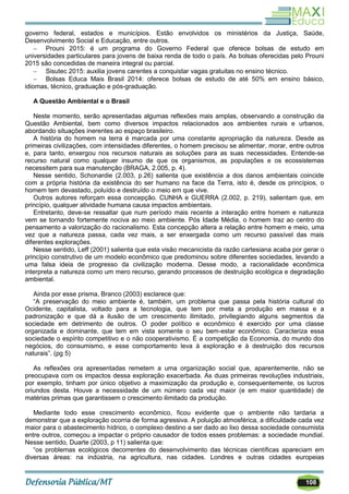 108
governo federal, estados e municípios. Estão envolvidos os ministérios da Justiça, Saúde,
Desenvolvimento Social e Educação, entre outros.
 Prouni 2015: é um programa do Governo Federal que oferece bolsas de estudo em
universidades particulares para jovens de baixa renda de todo o país. As bolsas oferecidas pelo Prouni
2015 são concedidas de maneira integral ou parcial.
 Sisutec 2015: auxilia jovens carentes a conquistar vagas gratuitas no ensino técnico.
 Bolsas Educa Mais Brasil 2014: oferece bolsas de estudo de até 50% em ensino básico,
idiomas, técnico, graduação e pós-graduação.
A Questão Ambiental e o Brasil
Neste momento, serão apresentadas algumas reflexões mais amplas, observando a construção da
Questão Ambiental, bem como diversos impactos relacionados aos ambientes rurais e urbanos,
abordando situações inerentes ao espaço brasileiro.
A história do homem na terra é marcada por uma constante apropriação da natureza. Desde as
primeiras civilizações, com intensidades diferentes, o homem precisou se alimentar, morar, entre outros
e, para tanto, enxergou nos recursos naturais as soluções para as suas necessidades. Entende-se
recurso natural como qualquer insumo de que os organismos, as populações e os ecossistemas
necessitem para sua manutenção (BRAGA, 2.005, p. 4).
Nesse sentido, Schonardie (2.003, p.26) salienta que existência a dos danos ambientais coincide
com a própria história da existência do ser humano na face da Terra, isto é, desde os princípios, o
homem tem devastado, poluído e destruído o meio em que vive.
Outros autores reforçam essa concepção. CUNHA e GUERRA (2.002, p. 219), salientam que, em
princípio, qualquer atividade humana causa impactos ambientais.
Entretanto, deve-se ressaltar que num período mais recente a interação entre homem e natureza
vem se tornando fortemente nociva ao meio ambiente. Pós Idade Média, o homem traz ao centro do
pensamento a valorização do racionalismo. Esta concepção altera a relação entre homem e meio, uma
vez que a natureza passa, cada vez mais, a ser enxergada como um recurso passível das mais
diferentes explorações.
Nesse sentido, Leff (2001) salienta que esta visão mecanicista da razão cartesiana acaba por gerar o
princípio construtivo de um modelo econômico que predominou sobre diferentes sociedades, levando a
uma falsa ideia de progresso da civilização moderna. Desse modo, a racionalidade econômica
interpreta a natureza como um mero recurso, gerando processos de destruição ecológica e degradação
ambiental.
Ainda por esse prisma, Branco (2003) esclarece que:
―A preservação do meio ambiente é, também, um problema que passa pela história cultural do
Ocidente, capitalista, voltado para a tecnologia, que tem por meta a produção em massa e a
padronização e que dá a ilusão de um crescimento ilimitado, privilegiando alguns segmentos da
sociedade em detrimento de outros. O poder político e econômico é exercido por uma classe
organizada e dominante, que tem em vista somente o seu bem-estar econômico. Caracteriza essa
sociedade o espírito competitivo e o não cooperativismo. É a competição da Economia, do mundo dos
negócios, do consumismo, e esse comportamento leva à exploração e à destruição dos recursos
naturais‖. (pg 5)
As reflexões ora apresentadas remetem a uma organização social que, aparentemente, não se
preocupava com os impactos dessa exploração exacerbada. As duas primeiras revoluções industriais,
por exemplo, tinham por único objetivo a maximização da produção e, consequentemente, os lucros
oriundos desta. Houve a necessidade de um número cada vez maior (e em maior quantidade) de
matérias primas que garantissem o crescimento ilimitado da produção.
Mediante todo esse crescimento econômico, ficou evidente que o ambiente não tardaria a
demonstrar que a exploração ocorria de forma agressiva. A poluição atmosférica, a dificuldade cada vez
maior para o abastecimento hídrico, o complexo destino a ser dado ao lixo dessa sociedade consumista
entre outros, começou a impactar o próprio causador de todos esses problemas: a sociedade mundial.
Nesse sentido, Duarte (2003, p 11) salienta que:
―os problemas ecológicos decorrentes do desenvolvimento das técnicas científicas apareciam em
diversas áreas: na indústria, na agricultura, nas cidades. Londres e outras cidades europeias
 