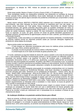 109
apresentavam, na década de 1950, índices de poluição que provocavam graves doenças na
população‖.
Ainda nesse sentido, Bastos e Freitas in Cunha e Guerra (2.002, p.17) salientam que:
―Esta mentalidade resultou em desequilíbrio ambiental, que atualmente se manifesta de diversas
formas: poluição hídrica, poluição atmosférica, chuva ácida, destruição da camada de ozônio. E os
processos erosivos são apenas alguns exemplos dos problemas ambientais que comprometem a nossa
qualidade de vida‖.
Nesse mesmo enfoque, BASTOS e FREITAS (2002) salientam que a interação do homem com o
meio-ambiente, seja essa interação de forma harmônica ou prejudicial para uma das partes, irá
provocar sérias mudanças em nível global. Essas mudanças, decorrentes da relação histórica
sociedade-natureza, tem gerado profundas discussões sobre as questões ambientais em todos os
segmentos da sociedade. Em complementação, Braga (2005, p. 6) salienta que os efeitos da população
podem ter caráter localizado, regional ou global. Os mais conhecidos e perceptíveis são os efeitos
locais ou regionais, os quais, em geral, ocorrem em áreas de grande densidade populacional ou
atividade industrial, correspondendo às aglomerações urbanas em todo o planeta, que floresceram com
a Revolução Industrial.
Inegavelmente, o setor secundário é um potencial gerador de impactos ambientais. A transformação
de diversas matérias primas em diferentes produtos acaba por acumular alterações negativas ao
ambiente em várias etapas da produção.
Alguns pontos podem ser destacados, como:
 A forte pressão em diferentes ecossistemas pela busca de matérias primas (combustíveis,
madeira, solo, água, fibras, produtos agrícolas etc.);
 A poluição oriunda da geração de resíduos sólidos e efluentes líquidos;
 A contaminação do ar em razão da emissão de gases poluentes; etc.
O mundo, sobretudo na segunda metade do século XX, passa a assistir a uma onda de preocupação
com o meio-ambiente. Diferentes movimentações políticas e sociais eclodem em diferentes países. A
sociedade civil também passa a se organizar na busca de contribuir para a problemática ora
apresentada. Schonardie (2.003, p.17) afirma que, atualmente, a questão ambiental tem se tornado o
grande foco das preocupações da sociedade, da política, das ONG‘s e de empresas e que, no presente
contexto mundial, é oportuno abordarmos as questões relativas ao meio-ambiente. Nunca na história da
humanidade constatou-se tanta preocupação, pesquisas e projetos de preservação do meio-ambiente
como nas últimas três décadas.
Como destaque para esta emergente preocupação da sociedade contemporânea com os impactos
ambientais podemos destacar as Conferências Mundiais, onde foram discutidos os problemas e as
possíveis soluções para estes. Destacam–se as conferências de Estocolmo – Suécia (1972), Rio de
Janeiro – Brasil (1992), Johannesburgo – África do Sul (2002), Rio + 20 – Rio de Janeiro - Brasil (2012).
Ademais, observa-se a criação de uma série de leis que visam regulamentar a interação Homem-
meio, impondo determinados limites à ocupação do espaço, bem como ao processo produtivo. No caso
do Brasil, destaca-se as Resoluções CONAMA, o Código Florestal, A Lei de Parcelamento de Solo
Urbano, o Estatuto da Cidade (Lei 10257-2001), entre outras. Todas citadas, de uma forma ou de outra,
acabam regulamentando as interações entre a sociedade e o meio natural, na busca de garantir um
certo controle na apropriação do meio natural.
Por fim, deve-se reforçar que a Questão Ambiental possui origem no próprio homem e somente
mudanças na concepção de mundo deste fará com que a sobrevivência de futuras gerações seja
garantida. Para tanto, é importante que a natureza passe a ser vista como mais do que um recurso.
Trata-se de conciliar a ânsia por crescimento com a necessidade de se considerar a finitude do que
chamamos de natural.
As mudanças climáticas e os possíveis cenários futuros para o Brasil
Muito se comenta, no Mundo como um todo, sobre as chamadas mudanças climáticas. A sociedade,
de modo geral, promove uma intensa exploração de recursos naturais, incorrendo em mudanças
drásticas na paisagem e na emissão de gases potencializadores do Efeito Estuda natural da Terra,
podendo levar, entre outros aspectos, ao aumento nas temperaturas médias do Planeta. O Brasil, nesse
 