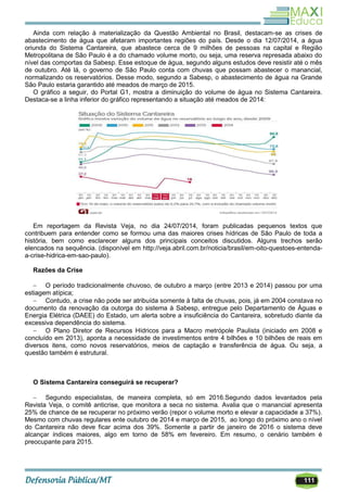 111
Ainda com relação à materialização da Questão Ambiental no Brasil, destacam-se as crises de
abastecimento de água que afetaram importantes regiões do país. Desde o dia 12/07/2014, a água
oriunda do Sistema Cantareira, que abastece cerca de 9 milhões de pessoas na capital e Região
Metropolitana de São Paulo é a do chamado volume morto, ou seja, uma reserva represada abaixo do
nível das comportas da Sabesp. Esse estoque de água, segundo alguns estudos deve resistir até o mês
de outubro. Até lá, o governo de São Paulo conta com chuvas que possam abastecer o manancial,
normalizando os reservatórios. Desse modo, segundo a Sabesp, o abastecimento de água na Grande
São Paulo estaria garantido até meados de março de 2015.
O gráfico a seguir, do Portal G1, mostra a diminuição do volume de água no Sistema Cantareira.
Destaca-se a linha inferior do gráfico representando a situação até meados de 2014:
Em reportagem da Revista Veja, no dia 24/07/2014, foram publicadas pequenos textos que
contribuem para entender como se formou uma das maiores crises hídricas de São Paulo de toda a
história, bem como esclarecer alguns dos principais conceitos discutidos. Alguns trechos serão
elencados na sequência. (disponível em http://veja.abril.com.br/noticia/brasil/em-oito-questoes-entenda-
a-crise-hidrica-em-sao-paulo).
Razões da Crise
 O período tradicionalmente chuvoso, de outubro a março (entre 2013 e 2014) passou por uma
estiagem atípica;
 Contudo, a crise não pode ser atribuída somente à falta de chuvas, pois, já em 2004 constava no
documento da renovação da outorga do sistema à Sabesp, entregue pelo Departamento de Águas e
Energia Elétrica (DAEE) do Estado, um alerta sobre a insuficiência do Cantareira, sobretudo diante da
excessiva dependência do sistema.
 O Plano Diretor de Recursos Hídricos para a Macro metrópole Paulista (iniciado em 2008 e
concluído em 2013), aponta a necessidade de investimentos entre 4 bilhões e 10 bilhões de reais em
diversos itens, como novos reservatórios, meios de captação e transferência de água. Ou seja, a
questão também é estrutural.
O Sistema Cantareira conseguirá se recuperar?
 Segundo especialistas, de maneira completa, só em 2016.Segundo dados levantados pela
Revista Veja, o comitê anticrise, que monitora a seca no sistema. Avalia que o manancial apresenta
25% de chance de se recuperar no próximo verão (repor o volume morto e elevar a capacidade a 37%).
Mesmo com chuvas regulares ente outubro de 2014 e março de 2015, ao longo do próximo ano o nível
do Cantareira não deve ficar acima dos 39%. Somente a partir de janeiro de 2016 o sistema deve
alcançar índices maiores, algo em torno de 58% em fevereiro. Em resumo, o cenário também é
preocupante para 2015.
 