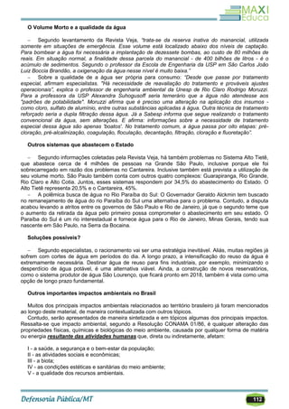 112
O Volume Morto e a qualidade da água
 Segundo levantamento da Revista Veja, “trata-se da reserva inativa do manancial, utilizada
somente em situações de emergência. Esse volume está localizado abaixo dos níveis de captação.
Para bombear a água foi necessária a implantação de dezessete bombas, ao custo de 80 milhões de
reais. Em situação normal, a finalidade dessa parcela do manancial - de 400 bilhões de litros - é o
acúmulo de sedimentos. Segundo o professor da Escola de Engenharia da USP em São Carlos João
Luiz Boccia Brandão, a oxigenação da água nesse nível é muito baixa.”
 Sobre a qualidade de a água ser própria para consumo: “Desde que passe por tratamento
especial, afirmam especialistas. "Há necessidade de reavaliação do tratamento e prováveis ajustes
operacionais”, explica o professor de engenharia ambiental da Unesp de Rio Claro Rodrigo Moruzzi.
Para a professora da USP Alexandra Suhogusoff seria temerário que a água não atendesse aos
"padrões de potabilidade". Moruzzi afirma que é preciso uma alteração na aplicação dos insumos -
como cloro, sulfato de alumínio, entre outras substâncias aplicadas à água. Outra técnica de tratamento
reforçado seria a dupla filtração dessa água. Já a Sabesp informa que segue realizando o tratamento
convencional da água, sem alterações. E afirma: informações sobre a necessidade de tratamento
especial dessa água são apenas 'boatos'. No tratamento comum, a água passa por oito etapas: pré-
cloração, pré-alcalinização, coagulação, floculação, decantação, filtração, cloração e fluoretação”.
Outros sistemas que abastecem o Estado
 Segundo informações coletadas pela Revista Veja, há também problemas no Sistema Alto Tietê,
que abastece cerca de 4 milhões de pessoas na Grande São Paulo, inclusive porque ele foi
sobrecarregado em razão dos problemas no Cantareira. Inclusive também está prevista a utilização de
seu volume morto. São Paulo também conta com outros quatro complexos: Guarapiranga, Rio Grande,
Rio Claro e Alto Cotia. Juntos, esses sistemas respondem por 34,5% do abastecimento do Estado. O
Alto Tietê representa 20,5% e o Cantareira, 45%.
 A polêmica busca de água no Rio Paraíba do Sul: O Governador Geraldo Alckmin tem buscado
no remanejamento de água do rio Paraíba do Sul uma alternativa para o problema. Contudo, a disputa
acabou levando a atritos entre os governos de São Paulo e Rio de Janeiro, já que o segundo teme que
o aumento da retirada da água pelo primeiro possa comprometer o abastecimento em seu estado. O
Paraíba do Sul é um rio interestadual e fornece água para o Rio de Janeiro, Minas Gerais, tendo sua
nascente em São Paulo, na Serra da Bocaina.
Soluções possíveis?
 Segundo especialistas, o racionamento vai ser uma estratégia inevitável. Aliás, muitas regiões já
sofrem com cortes de água em períodos do dia. A longo prazo, a intensificação do reuso da água é
extremamente necessária. Destinar água de reuso para fins industriais, por exemplo, minimizando o
desperdício de água potável, é uma alternativa viável. Ainda, a construção de novos reservatórios,
como o sistema produtor de água São Lourenço, que ficará pronto em 2018, também é vista como uma
opção de longo prazo fundamental.
Outros importantes impactos ambientais no Brasil
Muitos dos principais impactos ambientais relacionados ao território brasileiro já foram mencionados
ao longo deste material, de maneira contextualizada com outros tópicos.
Contudo, serão apresentados de maneira sintetizada e em tópicos algumas dos principais impactos.
Ressalta-se que impacto ambiental, segundo a Resolução CONAMA 01/86, é qualquer alteração das
propriedades físicas, químicas e biológicas do meio ambiente, causada por qualquer forma de matéria
ou energia resultante das atividades humanas que, direta ou indiretamente, afetam:
I - a saúde, a segurança e o bem-estar da população;
II - as atividades sociais e econômicas;
III - a biota;
IV - as condições estéticas e sanitárias do meio ambiente;
V - a qualidade dos recursos ambientais.
 