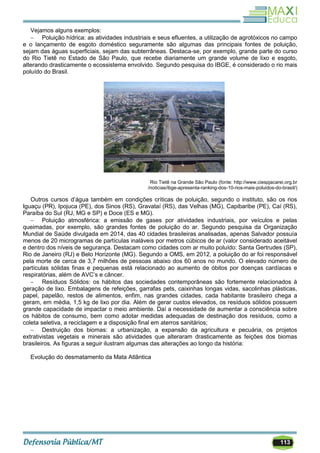 113
Vejamos alguns exemplos:
 Poluição hídrica: as atividades industriais e seus efluentes, a utilização de agrotóxicos no campo
e o lançamento de esgoto doméstico seguramente são algumas das principais fontes de poluição,
sejam das águas superficiais, sejam das subterrâneas. Destaca-se, por exemplo, grande parte do curso
do Rio Tietê no Estado de São Paulo, que recebe diariamente um grande volume de lixo e esgoto,
alterando drasticamente o ecossistema envolvido. Segundo pesquisa do IBGE, é considerado o rio mais
poluído do Brasil.
Rio Tietê na Grande São Paulo (fonte: http://www.ciespjacarei.org.br
/noticias/ibge-apresenta-ranking-dos-10-rios-mais-poluidos-do-brasil/)
Outros cursos d‘água também em condições críticas de poluição, segundo o instituto, são os rios
Iguaçu (PR), Ipojuca (PE), dos Sinos (RS), Gravataí (RS), das Velhas (MG), Capibaribe (PE), Caí (RS),
Paraíba do Sul (RJ, MG e SP) e Doce (ES e MG).
 Poluição atmosférica: a emissão de gases por atividades industriais, por veículos e pelas
queimadas, por exemplo, são grandes fontes de poluição do ar. Segundo pesquisa da Organização
Mundial de Saúde divulgada em 2014, das 40 cidades brasileiras analisadas, apenas Salvador possuía
menos de 20 microgramas de partículas inaláveis por metros cúbicos de ar (valor considerado aceitável
e dentro dos níveis de segurança. Destacam como cidades com ar muito poluído: Santa Gertrudes (SP),
Rio de Janeiro (RJ) e Belo Horizonte (MG). Segundo a OMS, em 2012, a poluição do ar foi responsável
pela morte de cerca de 3,7 milhões de pessoas abaixo dos 60 anos no mundo. O elevado número de
partículas sólidas finas e pequenas está relacionado ao aumento de óbitos por doenças cardíacas e
respiratórias, além de AVC‘s e câncer.
 Resíduos Sólidos: os hábitos das sociedades contemporâneas são fortemente relacionados à
geração de lixo. Embalagens de refeições, garrafas pets, caixinhas longas vidas, sacolinhas plásticas,
papel, papelão, restos de alimentos, enfim, nas grandes cidades, cada habitante brasileiro chega a
geram, em média, 1,5 kg de lixo por dia. Além de gerar custos elevados, os resíduos sólidos possuem
grande capacidade de impactar o meio ambiente. Daí a necessidade de aumentar a consciência sobre
os hábitos de consumo, bem como adotar medidas adequadas de destinação dos resíduos, como a
coleta seletiva, a reciclagem e a disposição final em aterros sanitários;
 Destruição dos biomas: a urbanização, a expansão da agricultura e pecuária, os projetos
extrativistas vegetais e minerais são atividades que alteraram drasticamente as feições dos biomas
brasileiros. As figuras a seguir ilustram algumas das alterações ao longo da história:
Evolução do desmatamento da Mata Atlântica
 