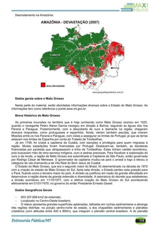 115
Desmatamento na Amazônia
Dados gerais sobre o Mato Grosso
Nesta parte do material, serão abordadas informações diversas sobre o Estado do Mato Grosso. As
informações tem como referência o portal www.mt.gov.br.
Breve Histórico do Mato Grosso
As primeiras incursões no território que é hoje conhecido como Mato Grosso ocorreu em 1525,
quando o navegante Pedro Aleixo Garcia navegou em direção à Bolívia, seguindo as águas dos rios
Paraná e Paraguai. Posteriormente, com a descoberta de ouro e diamante na região, chegaram
diversos imigrantes, como portugueses e espanhóis. Ainda, vieram também jesuítas, que criaram
Missões entre os rios Paraná e Paraguai, com vistas a assegurar os limites de Portugal, já que as terras
estavam nos limites da Espanha por conta do Tratado de Tordesilhas.
Já em 1748, foi criada a capitania de Cuiabá, com isenções e privilégios para quem migrasse à
região. Muitas expedições foram financiadas por Portugal. Destacam-se, também, as bandeiras
financiadas por paulistas que ultrapassaram a linha de Tordesilhas. Estas tinham caráter econômico,
pois buscavam mão de obra escrava indígena, ouro e pedras preciosas. Para fiscalizar a exploração do
ouro e da renda, a região de Mato Grosso era subordinada à Capitania de São Paulo, então governada
por Rodrigo César de Meneses. O governador da capitania mudou-se para o arraial e logo a elevou à
categoria de vila chamando-a de Vila Real do Bom Jesus de Cuiabá.
O Estado do Mato Grosso, que era o segundo maior do Brasil, foi desmembrado na década de 1970
com a criação do estado de Mato Grosso do Sul. Após esta divisão, o Estado perdeu esta posição para
o Pará, ficando como o terceiro maior do país. A divisão se justificou em razão da grande dificuldade em
desenvolver a região diante da grande extensão e diversidade. A assinatura do decreto que estabeleceu
a divisão aconteceu em 11/10/1977, com a efetiva criação do Mato Grosso do Sul acontecendo
efetivamente em 01/01/1979, no governo do então Presidente Ernesto Geisel.
Dados Geográficos Gerais
 903.357,908 km2 de extensão;
 Localizado no Centro-Oeste brasileiro;
 O relevo apresenta grandes superfícies aplainadas, talhadas em rochas sedimentares e abrange
três regiões distintas: na porção centro-norte do estado, a dos chapadões sedimentares e planaltos
cristalinos (com altitudes entre 400 e 800m), que integram o planalto central brasileiro. A do planalto
 