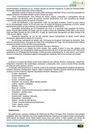 116
arenito-basáltico, localizada no sul, simples parcela do planalto meridional. A parte do Pantanal Mato-
Grossense, baixada da porção centro-ocidental;
 Apresenta 4 horas a menos do horário GMT (Greenwich Meridian Time) e uma hora atrasado em
relação à Brasília. O Estado também adota o horário de verão;
 Povo mato-grossense: uma mistura de índios, negros, espanhóis e portugueses que se
miscigenaram nos primeiros anos do período colonial. Atualmente, 41% dos moradores do estado
nasceram em outras partes do país ou no exterior.
 3.035.122 habitantes, o que representa 1,59% da população brasileira. Vivem na zona urbana
81,9% da população, contra 18,1% da zona rural. O número de homens corresponde a 51,05%, sendo
ligeiramente superior ao das mulheres, que representa 48,95%. (IBGE 2010);
 Densidade demográfica de 3,3 habitantes por km2. É o segundo mais populoso do Centro-
Oeste, ficando atrás apenas de Goiás, que tem quase o dobro de habitantes (6.003.788) e com pouco
mais que Mato Grosso do Sul (2.449.341). A taxa de crescimento demográfico de Mato Grosso é de
1,9% ao ano. (IBGE – 2010);
 Apresenta nascentes de rios de três grandes bacias hidrográficas do Brasil, sendo: Bacia
Amazônica, Bacia Platina e Bacia do Tocantins.
 As principais sub-bacias do estado são: Sub-bacia do Guaporé, Sub-bacia do Aripuanã, Sub-
bacia do Juruena-Arinos, Sub-bacia do Teles Pires e Sub-Bacia do Xingu. Os rios pertencentes à Bacia
Amazônica drenam 2/3 do território mato-grossense.
 Biomas: apresenta espaços da Amazônia, Cerrado e Pantanal.
 Mato Grosso é um estado de clima variado. Sua capital, Cuiabá, é uma das cidades mais
quentes do Brasil, com temperatura média que gira em torno de 24°C e não raro bate os 40º. Mas há 60
quilômetros, em Chapada dos Guimarães, o clima já muda completamente. É mais ameno, com ventos
diurnos e noites frias. Chapada já registrou temperaturas negativas, fato nunca ocorrido em Cuiabá.
Cultura
A dança e a música do estado possui forte influência das culturas africana, portuguesa, espanhola,
indígenas e chiquitana. Da combinação, resultaram o rasqueado, siriri, cururu e outros ritmos, tocados
em viola de cocho, ganzá e mocho.
O linguajar mato-grossense é um grande mosaico de sotaques, apresentando influência de gaúchos,
mineiros, paulistas, portugueses, negros, índios e espanhóis. Devido à grande influência do português
―arcaico‖ e outras misturas, algumas expressões merecem destaque, como:
 É mato - abundante.
 Embromador - tapeador.
 Fuxico - mexerico.
 Fuzuê - confusão, bagunça.
 Gandaia - cair na farra, adotar atitude suspeita.
 Ladino - esperto, inteligente.
 Molóide - fraco.
 Muxirum - mutirão.
 Pau-rodado - pessoa de fora que passa a residir na cidade.
 Perrengue - molóide, fraco.
 Pinchar - jogar fora.
 Quebra torto - desjejum reforçado.
 Ressabiado - desconfiado.
 Sapear - assistir do lado de fora.
 Taludo - crescido desenvolvido fisicamente.
 Trens - objetos, coisas.
 Vote! - Deus me livre
Gastronomia
Na gastronomia, merecem destaque as influências da África, Portugal, Síria, Espanha e dos antigos
indígenas, além dos migrantes de outras regiões brasileiras. Destaque para alguns pratos considerados
como típicos do estado, como: Maria Isabel (carne seca com arroz), o Pacu assado com farofa de
couve, a carne seca com banana-da-terra verde, farofa de banana-da-terra, churrasco pantaneiro etc.
 