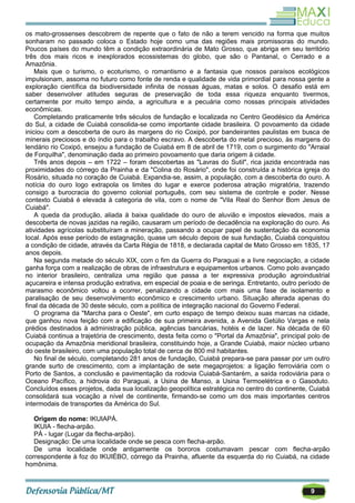 9
os mato-grossenses descobrem de repente que o fato de não a terem vencido na forma que muitos
sonharam no passado coloca o Estado hoje como uma das regiões mais promissoras do mundo.
Poucos países do mundo têm a condição extraordinária de Mato Grosso, que abriga em seu território
três dos mais ricos e inexplorados ecossistemas do globo, que são o Pantanal, o Cerrado e a
Amazônia.
Mais que o turismo, o ecoturismo, o romantismo e a fantasia que nossos paraísos ecológicos
impulsionam, assoma no futuro como fonte de renda e qualidade de vida primordial para nossa gente a
exploração científica da biodiversidade infinita de nossas águas, matas e solos. O desafio está em
saber desenvolver atitudes seguras de preservação de toda essa riqueza enquanto tivermos,
certamente por muito tempo ainda, a agricultura e a pecuária como nossas principais atividades
econômicas.
Completando praticamente três séculos de fundação e localizada no Centro Geodésico da América
do Sul, a cidade de Cuiabá consolida-se como importante cidade brasileira. O povoamento da cidade
iniciou com a descoberta de ouro às margens do rio Coxipó, por bandeirantes paulistas em busca de
minerais preciosos e do índio para o trabalho escravo. A descoberta do metal precioso, às margens do
lendário rio Coxipó, ensejou a fundação de Cuiabá em 8 de abril de 1719, com o surgimento do "Arraial
de Forquilha", denominação dada ao primeiro povoamento que daria origem à cidade.
Três anos depois – em 1722 – foram descobertas as "Lavras do Sutil", rica jazida encontrada nas
proximidades do córrego da Prainha e da "Colina do Rosário", onde foi construída a histórica igreja do
Rosário, situada no coração de Cuiabá. Expandia-se, assim, a população, com a descoberta do ouro. A
notícia do ouro logo extrapola os limites do lugar e exerce poderosa atração migratória, trazendo
consigo a burocracia do governo colonial português, com seu sistema de controle e poder. Nesse
contexto Cuiabá é elevada à categoria de vila, com o nome de "Vila Real do Senhor Bom Jesus de
Cuiabá".
A queda da produção, aliada à baixa qualidade do ouro de aluvião e impostos elevados, mais a
descoberta de novas jazidas na região, causaram um período de decadência na exploração do ouro. As
atividades agrícolas substituíram a mineração, passando a ocupar papel de sustentação da economia
local. Após esse período de estagnação, quase um século depois de sua fundação, Cuiabá conquistou
a condição de cidade, através da Carta Régia de 1818, e declarada capital de Mato Grosso em 1835, 17
anos depois.
Na segunda metade do século XIX, com o fim da Guerra do Paraguai e a livre negociação, a cidade
ganha força com a realização de obras de infraestrutura e equipamentos urbanos. Como polo avançado
no interior brasileiro, centraliza uma região que passa a ter expressiva produção agroindustrial
açucareira e intensa produção extrativa, em especial de poaia e de seringa. Entretanto, outro período de
marasmo econômico voltou a ocorrer, penalizando a cidade com mais uma fase de isolamento e
paralisação de seu desenvolvimento econômico e crescimento urbano. Situação alterada apenas do
final da década de 30 deste século, com a política de integração nacional do Governo Federal.
O programa da "Marcha para o Oeste", em curto espaço de tempo deixou suas marcas na cidade,
que ganhou nova feição com a edificação de sua primeira avenida, a Avenida Getúlio Vargas e nela
prédios destinados à administração pública, agências bancárias, hotéis e de lazer. Na década de 60
Cuiabá continua a trajetória de crescimento, desta feita como o "Portal da Amazônia", principal polo de
ocupação da Amazônia meridional brasileira, constituindo hoje, a Grande Cuiabá, maior núcleo urbano
do oeste brasileiro, com uma população total de cerca de 800 mil habitantes.
No final de século, completando 281 anos de fundação, Cuiabá prepara-se para passar por um outro
grande surto de crescimento, com a implantação de sete megaprojetos: a ligação ferroviária com o
Porto de Santos, a conclusão e pavimentação da rodovia Cuiabá-Santarém, a saída rodoviária para o
Oceano Pacífico, a hidrovia do Paraguai, a Usina de Manso, a Usina Termoelétrica e o Gasoduto.
Concluídos esses projetos, dada sua localização geopolítica estratégica no centro do continente, Cuiabá
consolidará sua vocação a nível de continente, firmando-se como um dos mais importantes centros
intermodais de transportes da América do Sul.
Origem do nome: IKUIAPÁ.
IKUIA - flecha-arpão.
PÁ - lugar (Lugar da flecha-arpão).
Designação: De uma localidade onde se pesca com flecha-arpão.
De uma localidade onde antigamente os bororos costumavam pescar com flecha-arpão
correspondente à foz do IKUIÉBO, córrego da Prainha, afluente da esquerda do rio Cuiabá, na cidade
homônima.
 