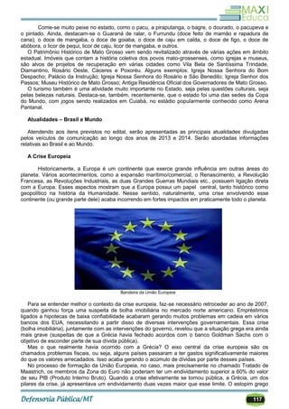 117
Come-se muito peixe no estado, como o pacu, a piraputanga, o bagre, o dourado, o pacupeva e
o pintado. Ainda, destacam-se o Guaraná de ralar, o Furrundu (doce feito de mamão e rapadura de
cana), o doce de mangaba, o doce de goiaba, o doce de caju em calda, o doce de figo, o doce de
abóbora, o licor de pequi, licor de caju, licor de mangaba, e outros.
O Patrimônio Histórico de Mato Grosso vem sendo revitalizado através de várias ações em âmbito
estadual. Imóveis que contam a história coletiva dos povos mato-grossenses, como igrejas e museus,
são alvos de projetos de recuperação em várias cidades como Vila Bela de Santíssima Trindade,
Diamantino, Rosário Oeste, Cáceres e Poxoréu. Alguns exemplos: Igreja Nossa Senhora do Bom
Despacho; Palácio da Instrução; Igreja Nossa Senhora do Rosário e São Benedito; Igreja Senhor dos
Passos; Museu Histórico de Mato Grosso; Antiga Residência Oficial dos Governadores de Mato Grosso.
O turismo também é uma atividade muito importante no Estado, seja pelas questões culturais, seja
pelas belezas naturais. Destaca-se, também, recentemente, que o estado foi uma das sedes da Copa
do Mundo, com jogos sendo realizados em Cuiabá, no estádio popularmente conhecido como Arena
Pantanal.
Atualidades – Brasil e Mundo
Atendendo aos itens previstos no edital, serão apresentadas as principais atualidades divulgadas
pelos veículos de comunicação ao longo dos anos de 2013 e 2014. Serão abordadas informações
relativas ao Brasil e ao Mundo.
A Crise Europeia
Historicamente, a Europa é um continente que exerce grande influência em outras áreas do
planeta. Vários acontecimentos, como a expansão marítimo/comercial, o Renascimento, a Revolução
Francesa, as Revoluções Industriais, as duas Grandes Guerras Mundiais etc., possuem ligação direta
com a Europa. Esses aspectos mostram que a Europa possui um papel central, tanto histórico como
geopolítico na história da Humanidade. Nesse sentido, naturalmente, uma crise envolvendo esse
continente (ou grande parte dele) acaba incorrendo em fortes impactos em praticamente todo o planeta.
Bandeira da União Europeia
Para se entender melhor o contexto da crise europeia, faz-se necessário retroceder ao ano de 2007,
quando ganhou força uma suspeita de bolha imobiliária no mercado norte americano. Empréstimos
ligados a hipotecas de baixa confiabilidade acabaram gerando muitos problemas em cadeia em vários
bancos dos EUA, necessitando a partir disso de diversas intervenções governamentais. Essa crise
(bolha imobiliária), juntamente com as intervenções do governo, revelou que a situação grega era ainda
mais grave (suspeitas de que a Grécia havia fechado acordos com o banco Goldman Sachs com o
objetivo de esconder parte de sua dívida pública).
Mas o que realmente havia ocorrido com a Grécia? O eixo central da crise europeia são os
chamados problemas fiscais, ou seja, alguns países passaram a ter gastos significativamente maiores
do que os valores arrecadados. Isso acaba gerando o acúmulo de dívidas por parte desses países.
No processo de formação da União Europeia, no caso, mais precisamente no chamado Tratado de
Maastrich, os membros da Zona do Euro não poderiam ter um endividamento superior a 60% do valor
de seu PIB (Produto Interno Bruto). Quando a crise efetivamente se tornou pública, a Grécia, um dos
pilares da crise, já apresentava um endividamento duas vezes maior que esse limite. O estopim grego
 