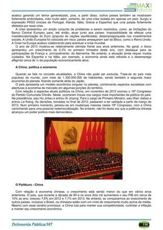 118
acabou gerando um temor generalizado, pois, a partir disso, outros países também se mostraram
fortemente endividados, indo muito além, portanto, de uma crise isolada em apenas um país. Surgiu a
expressão PIIGS (iniciais de Portugal, Irlanda, Itália, Grécia e Espanha) que unia países fortemente
afetados por essa crise.
A crise apresentou um amplo conjunto de problemas a serem resolvidos, como: as limitações do
Banco Central Europeu para, até então, atuar junto aos países; Impossibilidade de efetuar uma
maxidesvalorização do Euro (prejuízo às nações equilibradas; desemprego/queda nos investimentos
sociais; A União Europeia foi colocada em risco; países ameaçaram sair do Bloco, como o Reino Unido;
A Crise na Europa acabou colaborando para acentuar a crise mundial.
O ano de 2013 mostrou-se relativamente otimista frente aos anos anteriores. No geral, o bloco
apresentou um crescimento de 0,3% no primeiro trimestre deste ano, com destaque para as
participações de França e, principalmente, da Alemanha. No entanto, a situação ainda requer muitos
cuidados. Na Espanha e na Itália, por exemplo, a economia ainda está retraída e o desemprego
afligindo cerca de ¼ da população economicamente ativa.
A China: política e economia
Quando se fala no conceito atualidades, a China não pode ser excluída. Trata-se do país mais
populoso do mundo, com mais de 1.300.000.000 de habitantes, sendo também a segunda maior
economia do planeta, ficando somente atrás do Japão.
O país apresenta um modelo econômico singular no planeta, combinando aspectos socialistas com
aberturas à economia de mercado em algumas porções do território.
Com relação a aspectos atuais políticos na China, em novembro de 2012 ocorreu o 18º Congresso
do Partido Comunista Chinês. Neste, ocorreram trocas nos cargos mais importantes da política do país:
Na presidência, saiu Hu Jintau e entrou Xi Jinping; Para o cargo de Primeiro Ministro, saiu Wen Jiabao e
entrou Le Kiang. As decisões, tomadas no final de 2012, passaram a ter validade a partir de março de
2013. Num primeiro momento, pensou-se em mudanças maiores nesse 18º Congresso, com a China
caminhando para uma possível redemocratização. No entanto, não foi desta vez que a potência chinesa
alcançou um poder político mais democrático.
O Politburo - China
Com relação à economia chinesa, o crescimento está sendo menor do que em vários anos
anteriores. O país, que durante a década de 90 e os anos dois mil aumentava o seu PIB em cerca de
10% ao ano, cresceu 7,8% em 2012 e 7,7% em 2013. No entanto, se compararmos ao crescimento de
outros países, inclusive o Brasil, os chineses estão com um nível de crescimento muito acima da média.
Mesmo com esse cenário promissor, a China luta para manter sua competitividade, controlar a inflação
e manter seu crescimento econômico.
 