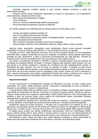 120
 Questões religiosas (conflitos ligados a qual vertente religiosa dominava o poder em
determinados países);
 Herança colonial (áreas fortemente exploradas ao longo do colonialismo e do imperialismo,
comprometendo o desenvolvimento local);
 Altos índices de desemprego na região;
 Crise econômica;
 Pouca ou nenhuma representação política da população;
 Pouca liberdade de expressão e governos ditatoriais.
As revoltas acabaram se materializando em vários pontos do mundo árabe, como:
 Tunísia: derrubada da ditadura de Bem Ali;
 Líbia: fim da ditadura de Muammar Khadafi;
 Iêmen: conflitos levam a ferimentos graves no Presidente Saleh – governo provisório;
 Egito: deposição de Hosni Mubarak;
 Síria: O governo de Bashar al-Assad promove dura repressão;
 Outras revoltas: Palestina, Omã, Mauritânia, Marrocos, Djibuti, Barein, Iraque e Kuwait.
Algumas áreas, atualmente, apresentam maior estabilidade. Outras ainda possuem situações
acaloradas em sem um cenário mais definido. É o caso do Egito e da Síria, por exemplo.
No Egito, em 2011, Hosni Mubarack renunciou, fruto de muita pressão popular. O novo presidente,
Mohamed Mursi, acabou construindo um governo impopular e autoritário, sendo deposto pelas forças
armadas do país. Atualmente, o Egito é governado provisoriamente por Adly Mansour, membro da
Suprema Corte. O temor da existência de uma nova ditadura ronda o Egito em 2014.
Já na Síria, os problemas remontam a 15/03/2011, quando a pressão popular inicia as tentativas de
derrubada do presidente Bashar Al Assad. O contexto religioso está presente neste embate, uma vez
que Assad é um alauíta, recebendo a pressão dos revoltosos que são majoritariamente sunitas. O
Presidente até hoje, inclusive com uso de força, se mantém no poder. A situação no país tomou
proporções mundiais maiores quando a comunidade internacional passou a acusar o governo de país
de ter feito uso de armas químicas contra a população. Esse cenário motivou os EUA a pressionar a
Síria, inclusive ameaçando uma invasão e deposição de Assad. No entanto, contando com o apoio da
Rússia, mais precisamente do Presidente Vladmir Putin, Assad ainda se mantém no poder.
Aquecimento Global
O tema Aquecimento é constantemente cobrado em diferentes concursos. O termo, muitas vezes
confundido, com efeito, estufa (fenômeno natural e essencial à manutenção da vida no planeta), é
cobrado na sua definição, causas e consequências.
O Aquecimento Global pode ser definido como um fenômeno climático caracterizado pelo aumento
nas médias de temperatura do Mundo. O aumento na emissão de gases (ozônio, dióxido de carbono,
metano, óxidos nitrosos etc.) acaba por potencializar o efeito estufa natural da Terra. Esses gases são
emitidos a partir de diversas fontes, como: queima de combustíveis fósseis, plantações diversas,
desmatamento, queimadas, atividades pecuárias etc.
Como consequência, destacam-se o aumento nos níveis dos oceanos, o crescimento e surgimento
de novos desertos, a observação de eventos climáticos extremos, a redução na biodiversidade etc.
Atualmente, apesar de muitos discursos, a situação vem se agravando. Em meados de 2013, foi
observada uma poluição recorde de 400 partes por milhão de carbono na atmosfera no Observatório
Mauna Loa, no Hawaí. Ainda, o mês de junho de 2013, foi o mais quente desde 1800, segundo a NASA.
O debate pouco evoluiu nas últimas conferências internacionais, como em Copenhague (2009),
Cancun (2010), Durban (2011), Doha (2012) e Varsóvia (2013). O que se vê é um enfraquecimento do
Protocolo de Kyoto, deixando mudanças estruturais sempre a ser resolvida em momentos posteriores.
Aproveitando o tema, segue uma figura que mostra algumas mudanças a serem observadas no
Brasil caso seja observada a tendência de continuidade no aumento da temperatura global.
 