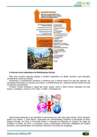 121
A Internet como catalisadora de Mobilizações Sociais
Este tema envolve aspectos globais e também específicos do Brasil, portanto, será abordado
considerando ambas as escalas.
Atualmente, é praticamente consenso a influência que a internet exerce na vida das pessoas. As
transações financeiras, as compras, as notícias, o entretenimento etc., possuem território amplo na rede
mundial de computadores.
Também merece destaque o papel das redes sociais, como o Orkut (menor utilização nos dias
atuais), o Instagram, canais no You Tube, o Twitter, o Facebook etc.
Vários temas passaram a ser discutidos e estruturados por meio das redes sociais. Como exemplo,
podem ser citados: o ―Veta Dilma‖, organizado por ambientalistas contrários à aprovação do Novo
Código Florestal, em 2012; a Primavera Árabe; a Liberação da Maconha no Uruguai; as ondas de
Protestos no Brasil, em 2012; os protestos contra a espionagem americana, deflagrada por Edward
Snowden; mais recentemente, os chamados ―rolezinhos‖ de jovens em shoppings.
 