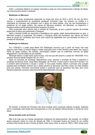 122
Enfim, o ambiente digital é um espaço crescente e cada vez mais proporcionará a difusão de ideias,
nos mais diversos temas e vertentes.
Mudanças no Mercosul
Este é um ponto amplamente observado ao longo dos anos de 2012 e 2013. No ano de 2013,
ocorreu o impeachement do presidente paraguaio Fernando Lugo. No entanto, os moldes e a
velocidade do processo não contaram com o apoio de vários países, uma vez que transpareceu a
existência de um golpe político. Na cúpula do Mercosul posterior, em Mendoza, na Argentina, o
Paraguai acabou sendo temporariamente suspenso do bloco.
Essa suspensão abriu brecha para a entrada da Venezuela, já que o grande opositor da entrada
desse país no bloco era justamente o Paraguai.
Após o Horácio Cartes ter assumido a presidência em agosto, eleito democraticamente no país, o
Mercosul revogou a suspensão. No entanto, o Paraguai ainda não formalizou seu retorno de forma
plena ao grupo por considerar que houve uma ruptura da legalidade com sua exclusão do bloco e a
entrada da Venezuela.
Mudanças no Vaticano
Em 11/02/2013, o então papa Bento XVI (Ratzinger) anunciou que a partir de março não mais
seguiria como Papa. O mesmo alegou a idade avançada como o fator decisivo para deixar seu cargo à
frente da Igreja Católica. No entanto, informações relatam que as polêmicas internas da Igreja
desgastaram a continuidade de seu trabalho.
Ratzinger deixou o poder após quase 8 anos, uma vez que ele assumiu o posto em 19/03/2005. Foi a
primeira renúncia desde Gregório XII, em 1415.
Após um processo de sucessão relativamente curto, assume a condição de Papa o argentino e
arcebispo de Buenos Aires, Jorge Mario Bergoglio, de 76 anos. O para usará o nome de Francisco. Foi
o primeiro latino-americano a ocupar o posto. O novo papa mostrou desde o princípio uma posição
pautada pela humildade, dizendo que a igreja deveria se aproximar dos fiéis e fazer um forte trabalho
junto aos pobres. Francisco comumente quebra o protocolo para se aproximar dos fieis, bem como
dispensa aspectos luxuosos costumeiramente disponibilizados aos papas.
No entanto, a entrada de Francisco não deve sinalizar para mudanças radicais na Igreja. Aspectos
como a aceitação mais ampla dos homossexuais e o fim do celibato clerical tendem a manter-se como
tabus.
Novas tensões entre as Coreias
Não é de hoje que as Coreias apresentam problemas de relacionamento. Na verdade, os conflitos
atuais possuem raízes no início da década de 1950. A chamada Guerra da Coreia foi um conflito
armado entre Coreia do Sul e Coreia do Norte. Esta correu entre os anos de 1950 e 1953, tendo como
 