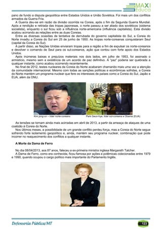 123
pano de fundo a disputa geopolítica entre Estados Unidos e União Soviética. Foi mais um dos conflitos
armados da Guerra Fria.
A Guerra deu-se em razão da divisão ocorrida na Coreia, após o fim da Segunda Guerra Mundial.
Após a rendição e retirada das tropas japonesas, o norte passou a ser aliado dos soviéticos (sistema
socialista), enquanto o sul ficou sob a influência norte-americana (influência capitalista). Esta divisão
acabou acirrando as relações entre as duas Coreias.
Entre as diversas ocasiões de tentativa de derrubada do governo capitalista do Sul, a Coreia do
Norte invadiu a Coreia do Sul em 25 de junho de 1950. As tropas norte-coreanas conquistaram Seul
(capital da Coreia do Sul).
A partir disso, as Nações Unidas enviaram tropas para a região a fim de expulsar os norte-coreanos
e devolver o comando de Seul para os sul-coreanos, ação que contou com forte apoio dos Estados
Unidos.
Após inúmeras baixas e prejuízos materiais nos dois lados, em julho de 1953, foi assinado o
armistício, mesmo sem a existência de um acordo de paz definitivo. A ―paz‖ poderia ser quebrada a
qualquer instante, como acabou ocorrendo recentemente.
No final de 2012, testes nucleares da Coreia do Norte acabaram chamando mais uma vez a atenção
da comunidade internacional. Mesmo com todas as sanções políticas e econômicas sofridas, a Coreia
do Norte mantém um programa nuclear que fere os interesses de países como a Coreia do Sul, Japão e
EUA, além da ONU.
Kim jong-un – líder norte-coreano Park Geun-hye, líder sul-coreana e Obama (EUA)
As tensões se tornam ainda mais acirradas em abril de 2013, a partir da ameaça de ataques de uma
coalizão à Coreia do Norte.
Nos últimos meses, a possibilidade de um grande conflito perdeu força, mas a Coreia do Norte segue
sofrendo forte isolamento geopolítico e, ainda, mantém seu programa nuclear, combinação que pode
incorrer no reaquecimento dos conflitos a qualquer instante.
A Morte da Dama de Ferro
No dia 08/04/2013, aos 87 anos, faleceu a ex-primeira ministra inglesa Margareth Tatcher.
A Dama de Ferro, como era conhecida, ficou famosa por ações e polêmicas colecionadas entre 1979
e 1990, quando ocupou o cargo político mais importante do Parlamento Inglês.
 