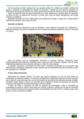 124
Um dos pontos de maior destaque de sua atuação política foi a defesa ao modelo neoliberal de
governo, reduzindo a participação do Estado na economia. Também foi uma ferrenha opositora do
Comunismo em tempos de Guerra Fria. Ainda, ganhou força a partir de vitórias na Guerra das Malvinas.
Entre as polêmicas mais famosas envolvendo seu nome, destaca-se o suposto apoio ao Apartheid
na África do Sul e à ditadura de Pinochet, no Chile, bem como as fortes divergências com forças
sindicais na Inglaterra.
Margareth renunciou em 22/11/1990. Sofreu com problemas de saúde e, depois de um longo período
distante dos holofotes, veio a óbito em 2013.
Atentado em Boston
O ano de 2013 foi marcado por mais um atentado à maior potência do planeta. Em 15/04/2013, a
Maratona de Boston foi palco da explosão de duas bombas que acabaram deixando mais de 170 feridos
e 3 mortos.
Explosão no canto direito superior da imagem (Maratona de Boston-2013)
Após um período curto de investigações, Dzhokhar e Tamerlan Tsarnaev, chechenos, foram
responsabilizados pelo atentado. Acredita-se que a ação dos tenha influência religiosa, fruto de certas
intolerâncias existentes entre a doutrina islâmica e o modo de vida ocidental.
O atentado reacendeu a discussão nos EUA sobre a possível necessidade de se controlar mais
efetivamente a entrada de imigrantes no país, assunto que foi amplamente discutido sobretudo a partir
dos atentados de 11/09/2001.
O Caso Edward Snowden
Retornando ao assunto Internet, um ponto que ganhou destaque no ano de 2013 foram as
declarações de Edward Snowden. O ex-técnico da Agência de Segurança Nacional dos EUA divulgou
que o governo norte americano faz uso de informações de servidores de empresas privadas (Google,
Facebook, Apple, Skype e Yahoo!, por exemplo) para investigar os dados da população, de governos
europeus e de países do continente americano, inclusive o Brasil.
A partir de então, o ex-técnico da NSA foi acusado de espionagem, roubo e conversão de
propriedade do governo. Deixou Hong Kong em direção a Moscou, ficando por 40 dias na chamada
área de trânsito internacional buscando impedir sua extradição aos EUA. Por fim, a Rússia cedeu asilo
ao por um ano ao ex-técnico da NSA.
 