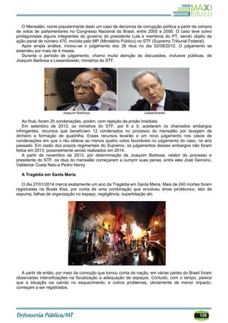 126
O Mensalão, nome popularmente dado um caso de denúncia de corrupção política a partir da compra
de votos de parlamentares no Congresso Nacional do Brasil, entre 2005 e 2006. O caso teve como
protagonistas alguns integrantes do governo do presidente Lula e membros do PT, sendo objeto da
ação penal de número 470, movida pelo MP (Ministério Público) no STF (Supremo Tribunal Federal).
Após ampla análise, iniciou-se o julgamento dos 38 réus no dia 02/08/2012. O julgamento se
estendeu por mais de 4 meses.
Durante o período de julgamento, chamo muita atenção às discussões, inclusive públicas, de
Joaquim Barbosa e Lewandowski, ministros do STF.
Joaquim Barbosa Lewandowski
Ao final, foram 25 condenações, porém, com rejeição da prisão imediata.
Em setembro de 2013, os ministros do STF, por 6 a 5, aceitaram os chamados embargos
infringentes, recursos que beneficiam 12 condenados no processo do mensalão por lavagem de
dinheiro e formação de quadrilha. Esses recursos levarão a um novo julgamento nos casos de
condenações em que o réu obteve ao menos quatro votos favoráveis no julgamento do caso, no ano
passado. Em razão dos prazos regimentais do Supremo, os julgamentos desses embargos não foram
feitos em 2013, possivelmente sendo realizados em 2014.
A partir de novembro de 2013, por determinação de Joaquim Barbosa, relator do processo e
presidente do STF, os réus do mensalão começaram a cumprir suas penas, entre eles José Genoino,
Valdemar Costa Neto e Pedro Henry.
A Tragédia em Santa Maria
O dia 27/01/2014 marca exatamente um ano da Tragédia em Santa Maria. Mais de 240 mortes foram
registradas na Boate Kiss, por conta de uma combinação que envolveu show pirotécnico, teto de
espuma, falhas de organização no espaço, negligência, superlotação etc.
A partir de então, por meio da comoção que tomou conta da nação, em várias partes do Brasil foram
observadas intensificações na fiscalização e adequação de espaços. Contudo, com o tempo, parece
que a situação vai caindo no esquecimento, e outros problemas, obviamente de menor impacto,
começam a ser registrados.
 