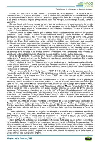 10
Fonte:Súmula de Informações do Município de Cuiabá.
Cuiabá, principal cidade de Mato Grosso, é a capital do Centro Geodésico da América do Sul.
Conhecida como o "Portal do Amazônia", Cuiabá é também uma das principais portas do Pantanal, pois
é a partir exatamente da baixada cuiabana, depressão geografia da bacia do rio Paraguai, que começa
a se formar o Pantanal, irrigado principalmente pelos rios Paraguai, São Lourenço, Cuiabá, Manso e
Vermelho.
De sua história extraímos a riqueza do ouro, que os bandeirantes no desbravamento do cerrado
aportaram por aqui para explorar o minério que na época era abundante. Cuiabá foi batizada então
como o Arraial do Bom Jesus de Cuiabá até retirar de Vila Bela da Santíssima Trindade a qualidade de
capital do Estado de Mato Grosso.
Momento crucial de nossa história, pois o Estado passa a receber maiores atenções do governo
brasileiro. Cuiabá cresceu e cresce assustadoramente como a capital brasileira de expansão
demográfica mais acelerada. Hoje reconhecida como importante polo industrial do centro-oeste. Cuiabá
é rota primordial para escoamento da produção agrícola e pecuária de Mato Grosso para os grandes
centros do Brasil. Esse crescimento atraiu grandes investidores que concentram aqui negócios
imobiliários, comerciais e agroindustriais, tornando a cidade cada vez mais próspera e promissora.
Rio Cuiabá - Esse grande aumento periódico da rede hídrica no Pantanal, a baixa declividade da
planície e a dificuldade de escoamento das águas pelo encharcamento do solo são responsáveis por
inundações nas áreas mais baixas, o que confere à região um aspecto de imenso mar interior. Somente
os terrenos mais elevados e os morros isolados sobressaem como verdadeiras ilhas cobertas de
vegetação, onde muitos animais se refugiam à procura de abrigo contra a subida das águas.
Igreja de São Benedito - Construída em 1722 em estilo barroco. O altar mor é em talha dourada,
estilo rococó. É a mais antiga igreja de Cuiabá que guarda suas características originais. Foi tombada
pelo Patrimônio Histórico e Artístico Nacional.
Festa do Divino - A Festa do Divino tem sua origem em Portugal e foi estabelecida pela rainha Dª.
Isabel, casada com o Rei D. Diniz, por volta das Primeiras décadas do século XIV. 0 Imperador do
Divino gozava de direitos próprios de um soberano, libertando presos comuns em certas localidades
Portuguesas e brasileiras.
Para a organização da festividade havia a FOLIA DO DIVINO, grupo de pessoas pedindo e
recebendo auxilio de toda a espécie A folia constituía-se de músicos e cantores com a Bandeira do
Divino, ilustrada com a pomba simbólica. Essas FOLIAS percorriam grandes regiões, gastando
semanas ou meses inteiro.
Em Rondônia, a festa do Divino tem expressividade no Vale do Guaporé, onde a população
ribeirinha. Procura manter viva a tradição do festejo. O Culto ao Divino foi introduzido no Guaporé por
volta de 1894, pelo senhor Manoel Fernandes Coelho, quando de sua mudança de Vila Bela do Mato,
Grosso para a localidade de Ilha das Flores. Naquele ano, o Senhor Manoel Fernandes fez vir de Vila
Bela, a coroa de Prata e juntamente com outros adeptos, realizou os festejos do Divino naquela
localidade. Todos os anos posteriores até o ano de 1932, o Divino foi festejado naquele local, sendo
então, os festejos transferidos para Rolim de Moura. Após o falecimento dos principais membros da
Irmandade local, a senhora Eduvirgem Leite Ribeiro, viúva do falecido Argemiro Leite, regressou para
sua cidade de origem, Vila Bela da Santíssima Trindade, levando a Coroa de Prata, símbolo da
festividade do Vale do Guaporé.
Reuniram-se, então, os principais membros da Irmandade da época, moradores das localidades de
Tarumã e Rolim de Moura, ou seja: Antão Gomes, Manoel Canuto, Antônio de Freitas, Norberto
Quintão, Maximiliano de Brito, Bernardino Nery da trindade, Cândido de Moraes e Gonçalo Moraes, que
depois de vários debates, solicitaram à senhora Eduvirgem Leite, que lhes devolvesse a Coroa de
Prata.
Tendo concordado, a senhora Eduvrigem Leite entregou a Coiroa de Prata ao senhor Bernardino
Nery, que era o antigo irmão da localidade de TARUMÃ. Assim, no ano de 1933 foi realizado o festejo
em TARUMÃ, e foi feito o sorteio entre as localidades de TARUMÃ e ROLIM DE MOURA, para
decidirem em qual localidade seria realizado o festejo do ano seguinte.
Rolim de Moura foi sorteado para a realização do festejo de 1933. Logo após o sorteio, os membros
da irmandade daquela comunidade se organizaram para programar os festejos do ano seguinte, de
1934. Entretanto, os senhores Bernardino Nery, Cândido de Moraes e outros membros da Irmandade
de Tarumã, não concordaram que o festejo fosse realizado somente em Rolim de Moura. Decidiram
então, enviar um ofício ao Bispo da Diocese de Cuiabá, informando-o que as festividades do Senhor
Divino Espírito Santo do Vale do Guaporé, nos últimos anos, vinham fracassando e que seria melhor a
Coroa retornar para sua igreja de origem.
 
