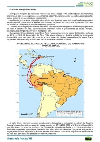 127
O Brasil e as migrações atuais
A imigração faz parte da história de formação do Brasil. Desde 1500, combinados ou em momentos
diferentes, o país recebeu portugueses, africanos, espanhóis, italianos, eslavos, árabes, japoneses etc.,
dando origem a um povo bastante miscigenado.
Atualmente, em razão de crises internacionais ou pelo destaque que a economia brasileira possui em
escala regional, o país passa a receber mais uma vez imigrantes em quantidade significativa. É o caso
de bolivianos, paraguaios e, mais recentemente, haitianos.
Contudo, essas migrações acabam colocando seus respectivos emigrantes em condições precárias
de vida e trabalho no país, potencializando problemas como a precariedade de saúde, moradia,
educação, segurança etc., em vários espaços do país.
Esse problema ficou bastante evidente no Acre, mais precisamente na cidade de Brasiléia, ao longo
de 2012 e 2013. O Governador do Acre, Tião Viana, chegou a declarar estado de emergência
humanitária, uma vez que não possuía a capacidade de receber adequadamente esses fluxos
migratórios. O mapa a seguir ilustra as rotas de entrada de haitianos no Brasil.
A partir disso, inúmeras pessoas encabeçaram discussões e começaram a cobrar do Governo
Federal uma postura sobre o assunto. Nesse sentido, em 27/12/2013, MTE e UNB criam Observatório
das Migrações, por meio de um termo de Cooperação, visando aprofundar o conhecimento sobre o
fenômeno migratório internacional brasileiro nas suas principais vertentes: imigração, emigração e
migração de retorno. Espera-se que esses estudos adéquem as políticas de migração às necessidades
do país e ao bem estar das pessoas que fizerem parte dele.
 