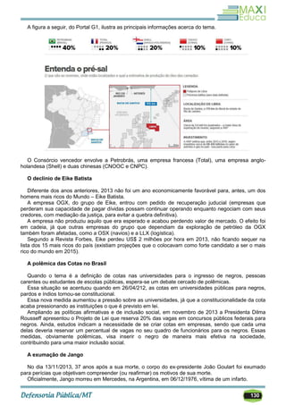 130
A figura a seguir, do Portal G1, ilustra as principais informações acerca do tema.
O Consórcio vencedor envolve a Petrobrás, uma empresa francesa (Total), uma empresa anglo-
holandesa (Shell) e duas chinesas (CNOOC e CNPC).
O declínio de Eike Batista
Diferente dos anos anteriores, 2013 não foi um ano economicamente favorável para, antes, um dos
homens mais ricos do Mundo – Eike Batista.
A empresa OGX, do grupo de Eike, entrou com pedido de recuperação juducial (empresas que
perderam sua capacidade de pagar dívidas possam continuar operando enquanto negociam com seus
credores, com mediação da justiça, para evitar a quebra definitiva).
A empresa não produziu aquilo que era esperado e acabou perdendo valor de mercado. O efeito foi
em cadeia, já que outras empresas do grupo que dependiam da exploração de petróleo da OGX
também foram afetadas, como a OSX (navios) e a LLX (logística).
Segundo a Revista Forbes, Eike perdeu US$ 2 milhões por hora em 2013, não ficando sequer na
lista dos 15 mais ricos do país (existiam projeções que o colocavam como forte candidato a ser o mais
rico do mundo em 2015).
A polêmica das Cotas no Brasil
Quando o tema é a definição de cotas nas universidades para o ingresso de negros, pessoas
carentes ou estudantes de escolas públicas, espera-se um debate cercado de polêmicas.
Essa situação se acentuou quando em 26/04/212, as cotas em universidades públicas para negros,
pardos e índios tornou-se constitucional.
Essa nova medida aumentou a pressão sobre as universidades, já que a constitucionalidade da cota
acaba pressionando as instituições o que é previsto em lei.
Ampliando as políticas afirmativas e de inclusão social, em novembro de 2013 a Presidenta Dilma
Rousseff apresentou o Projeto de Lei que reserva 20% das vagas em concursos públicos federais para
negros. Ainda, estudos indicam a necessidade de se criar cotas em empresas, sendo que cada uma
delas deveria reservar um percentual de vagas no seu quadro de funcionários para os negros. Essas
medidas, obviamente polêmicas, visa inserir o negro de maneira mais efetiva na sociedade,
contribuindo para uma maior inclusão social.
A exumação de Jango
No dia 13/11/2013, 37 anos após a sua morte, o corpo do ex-presidente João Goulart foi exumado
para perícias que objetivam compreender (ou reafirmar) os motivos de sua morte.
Oficialmente, Jango morreu em Mercedes, na Argentina, em 06/12/1976, vítima de um infarto.
 