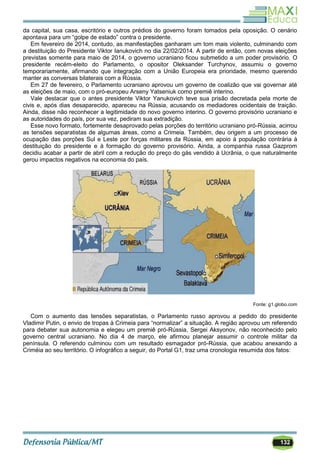 132
da capital, sua casa, escritório e outros prédios do governo foram tomados pela oposição. O cenário
apontava para um ―golpe de estado‖ contra o presidente.
Em fevereiro de 2014, contudo, as manifestações ganharam um tom mais violento, culminando com
a destituição do Presidente Viktor Ianukovich no dia 22/02/2014. A partir de então, com novas eleições
previstas somente para maio de 2014, o governo ucraniano ficou submetido a um poder provisório. O
presidente recém-eleito do Parlamento, o opositor Oleksander Turchynov, assumiu o governo
temporariamente, afirmando que integração com a União Europeia era prioridade, mesmo querendo
manter as conversas bilaterais com a Rússia.
Em 27 de fevereiro, o Parlamento ucraniano aprovou um governo de coalizão que vai governar até
as eleições de maio, com o pró-europeu Arseny Yatseniuk como premiê interino.
Vale destacar que o antes presidente Viktor Yanukovich teve sua prisão decretada pela morte de
civis e, após dias desaparecido, apareceu na Rússia, acusando os mediadores ocidentais de traição.
Ainda, disse não reconhecer a legitimidade do novo governo interino. O governo provisório ucraniano e
as autoridades do país, por sua vez, pediram sua extradição.
Esse novo formato, fortemente desaprovado pelas porções do território ucraniano pró-Rússia, acirrou
as tensões separatistas de algumas áreas, como a Crimeia. Também, deu origem a um processo de
ocupação das porções Sul e Leste por forças militares da Rússia, em apoio à população contrária à
destituição do presidente e à formação do governo provisório. Ainda, a companhia russa Gazprom
decidiu acabar a partir de abril com a redução do preço do gás vendido à Ucrânia, o que naturalmente
gerou impactos negativos na economia do país.
Fonte: g1.globo.com
Com o aumento das tensões separatistas, o Parlamento russo aprovou a pedido do presidente
Vladimir Putin, o envio de tropas à Crimeia para ―normalizar‖ a situação. A região aprovou um referendo
para debater sua autonomia e elegeu um premiê pró-Rússia, Sergei Aksyonov, não reconhecido pelo
governo central ucraniano. No dia 4 de março, ele afirmou planejar assumir o controle militar da
península. O referendo culminou com um resultado esmagador pró-Rússia, que acabou anexando a
Criméia ao seu território. O infográfico a seguir, do Portal G1, traz uma cronologia resumida dos fatos:
 