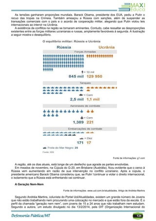 134
As tensões ganharam proporções mundiais. Barack Obama, presidente dos EUA, pediu a Putin o
recuo das tropas na Crimeia. Também ameaçou a Rússia com sanções, além de suspender as
transações comerciais com o país e o acordo de cooperação militar, alegando que Putin violou leis
internacionais ao intervir na Ucrânia.
A existência de conflitos na região se tornaram eminentes. Contudo, cabe ressaltar as desproporções
existentes entre as forças militares ucranianas e russas, amplamente favoráveis à segunda. A ilustração
a seguir mostra o desequilíbrio.
Fonte de informações: g1.com
A região, até os dias atuais, está longe de um desfecho que agrade as partes envolvidas.
Em meados de novembro, na Cúpula do G-20, em Brisbane (Austrália), ficou evidente que o cerco à
Rússia vem aumentando em razão de sua intervenção no conflito ucraniano. Após a cúpula, o
presidente americano Barack Obama considerou que, se Putin 'continuar a violar o direito internacional,
o isolamento que a Rússia está enfrentando vai continuar.
A Geração Nem-Nem
Fonte de informações: www.uol.com.br/atualidades. Artigo de Andréia Martins
Segundo Andréia Martins, colunista do Portal Uol/Atualidades, existem um grande número de Jovens
que não estão trabalhando nem procurando uma colocação no mercado e que estão fora da escola. É o
perfil da chamada ―geração nem nem‖, com jovens de 15 a 24 anos que não trabalham nem estudam.
Segundo a autora, um estudo divulgado no dia 13/2/2014, pela OIT (Organização Internacional do
 