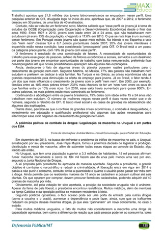 135
Trabalho) apontou que 21,8 milhões dos jovens latino-americanos se enquadram nesse perfil. Uma
pesquisa anterior da OIT, divulgada logo no início do ano, apontava que, de 2007 a 2012, o fenômeno
cresceu em 30 países, de uma lista de 40 analisados.
Contudo, não se trata de um fenômeno novo. Martins salienta que ―esse perfil de jovens já é tema de
estudos da OCDE (Organização para Cooperação e Desenvolvimento Econômico) desde o final dos
anos 1990. Entre 1997 e 2010, jovens com idade entre 20 e 24 anos, que não trabalhavam nem
estudavam já eram 13% da população, chegando a 17,6% em 2010. O que se nota hoje é um aumento
desse fenômeno. Em Portugal esses jovens são quase meio milhão. Na Irlanda e na Espanha a taxa
dos "nem nem" cresceu 9,4 e 8,7 pontos porcentuais desde 2007; 20% dos jovens irlandeses e
espanhóis estão nessa condição, taxa considerada ―preocupante‖ pela OIT. O Brasil está a um passo
da categoria preocupante, com 19% de jovens com esse perfil‖.
O fenômeno é resultado de uma combinação de fatores. A necessidade de oportunidades de
trabalho para esse grupo de pessoas, reflexo de fatores econômicos e sociais, somados a um desânimo
por parte dos jovens em encontrar oportunidades de trabalho com baixa remuneração, preferindo ficar
desempregados até que novas possibilidades apareçam são algumas das explicações.
Ainda, destaca-se o fato de algumas áreas do planeta possuem razões particulares para o
crescimento da geração nem-nem. Segundo Martins, no México, 77% das garotas não trabalham nem
estudam e preferem se dedicar à vida familiar. Na Turquia e na Grécia, as crises econômicas são as
grandes responsáveis pela diminuição da oferta de emprego para jovens. Já no Brasil, o fator renda é
um dos que mais influencia o crescimento de jovens com o perfil ―nem nem‖. Em 2000, por exemplo,
famílias entre as 10% mais pobres tinham 233% mais chances de ter um ‗nem nem‘ entre os seus do
que famílias entre os 10% mais ricos. Em 2010, esse valor havia aumentado para quase 800%. Em
outras palavras, os mais pobres estão mais vulneráveis ao fenômeno.
Continuando a abordagem entre os jovens brasileiros, 19% deles com idade entre 15 e 24 anos não
trabalham nem estudam. O número de mulheres negras nesse perfil é duas vezes maior que o de
homens, segundo o relatório da OIT. O baixo nível social e os casos de gravidez na adolescência são
algumas das explicações.
Diante disso, percebe-se que o controle de grandes crises econômicas, o combate à desigualdade, o
investimento em educação e qualificação profissional são algumas das ações necessárias para
interromper esse ciclo negativo de crescimento da geração nem-nem.
A polêmica política de combate às drogas: Legalização da maconha no Uruguai e em partes
dos EUA
Fonte de informações: Andréia Martins – Novel Comunicação, para o Portal Uol Educação.
Em dezembro de 2013, na busca de enfrentar o problema do tráfico de maconha no país, o Uruguai,
encabeçado por seu presidente, José Pepe Mujica, tomou a polêmica decisão de legalizar a produção,
distribuição e venda de maconha, além de submeter todas essas etapas ao controle do Estado, algo
inédito até então.
No Uruguai, que tem uma população superior a 3,3 milhões de habitantes, 18 mil pessoas afirmam
fumar maconha diariamente e cerca de 184 mil fazem uso da erva pelo menos uma vez por ano,
segundo a Junta Nacional de Drogas.
A lei proposta pelo presidente foi aprovada de maneira apertada. Segundo o presidente, o grande
objetivo é combater o narcotráfico e reduzir a criminalidade. A liberação entra em vigor em 2014 e
passa a não punir o consumo, contudo, limita a quantidade e quanto o usuário pode gastar por mês com
a droga. Ainda permite que os residentes maiores de 18 anos se cadastrem e possam cultivar até seis
plantas. Os que optarem por comprar, devem procurar farmácias cadastradas, podendo adquirir até 40
gramas de maconha por mês.
Obviamente, até pela votação ter sido apertada, a posição da sociedade uruguaia não é unânime.
Apesar da fama de país liberal, o presidente encontrou resistência. Muitos médicos, além de membros
da Igreja Católica e da oposição política se mostram resistentes à ideia.
Segundo políticos opositores, o fácil acesso pode ser uma porta de entrada para outras drogas
(como a cocaína e o crack), aumentar a dependência e pode fazer, ainda, com que os traficantes
reduzam os preços dessas mesmas drogas, já que eles ―ganhariam‖ um novo concorrente, no caso o
estado.
Para muitos médicos uruguaios, o fato de muitos não considerarem a maconha uma droga de
capacidade agressiva, bem como a diferença de reação que cada pessoa pode ter ao consumi-la, torna
 