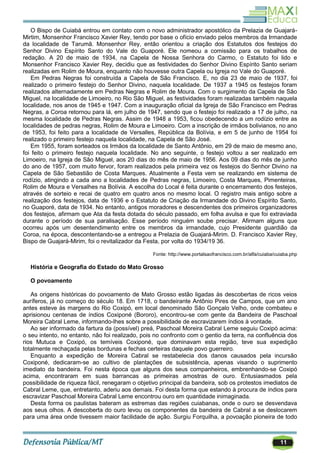 11
O Bispo de Cuiabá entrou em contato com o novo administrador apostólico da Prelazia de Guajará-
Mirtim, Monsenhor Francisco Xavier Rey, tendo por base o ofício enviado pelos membros da Irmandade
da localidade de Tarumã. Monsenhor Rey, então orientou a criação dos Estatutos dos festejos do
Senhor Divino Espírito Santo do Vale do Guaporé. Ele nomeou a comissão para os trabalhos de
redação. A 20 de maio de 1934, na Capela de Nossa Senhora do Carmo, o Estatuto foi lido e
Monsenhor Francisco Xavier Rey, decidiu que as festividades do Senhor Divino Espírito Santo seriam
realizadas em Rolim de Moura, enquanto não houvesse outra Capela ou Igreja no Vale do Guaporé.
Em Pedras Negras foi construída a Capela de São Francisco. E, no dia 23 de maio de 1937, foi
realizado o primeiro festejo do Senhor Divino, naquela localidade. De 1937 a 1945 os festejos foram
realizados alternadamente em Pedras Negras e Rolim de Moura. Com o surgimento da Capela de São
Miguel, na localidade de Limoeiro, no Rio São Miguel, as festividades foram realizadas também naquela
localidade, nos anos de 1945 e 1947. Com a inauguração oficial da Igreja de São Francisco em Pedras
Negras, a Coroa retornou para lá, em julho de 1947, sendo que o festejo foi realizado a 17 de julho, na
mesma localidade de Pedras Negras. Assim de 1948 a 1953, ficou obedecendo a um rodízio entre as
localidades de pedras negras, Rolim de Moura e Limoeiro. Com a inscrição de irmãos bolivianos, no ano
de 1953, foi feito para a localidade de Versalles, República da Bolívia, e em 5 de junho de 1954 foi
realizado o primeiro festejo naquela localidade, na Capela de São José.
Em 1955, foram sorteados os Irmãos da localidade de Santo Antônio, em 29 de maio de mesmo ano,
foi feito o primeiro festejo naquela localidade. No ano seguinte, o festejo voltou a ser realizado em
Limoeiro, na Igreja de São Miguel, aos 20 dias do mês de maio de 1956. Aos 09 dias do mês de junho
do ano de 1957, com muito fervor, foram realizados pela primeira vez os festejos do Senhor Divino na
Capela de São Sebastião de Costa Marques. Atualmente a Festa vem se realizando em sistema de
rodízio, atingindo a cada ano a localidades de Pedras negras, Limoeiro, Costa Marques, Pimenteiras,
Rolim de Moura e Versalhes na Bolívia. A escolha do Local é feita durante o encerramento dos festejos,
através de sorteio e recai de quatro em quatro anos no mesmo local. O registro mais antigo sobre a
realização dos festejos, data de 1936 e o Estatuto de Criação da Irmandade do Divino Espírito Santo,
no Guaporé, data de 1934. No entanto, antigos moradores e descendentes dos primeiros organizadores
dos festejos, afirmam que Ata da festa dotada do século passado, em folha avulsa e que foi extraviada
durante o período de sua paralisação. Esse período ninguém soube precisar. Afirmam alguns que
ocorreu após um desentendimento entre os membros da irmandade, cujo Presidente guardião da
Coroa, na época, descontentando-se a entregou a Prelazia de Guajará-Mirim. D. Francisco Xavier Rey,
Bispo de Guajará-Mirim, foi o revitalizador da Festa, por volta do 1934/19 36.
Fonte: http://www.portalsaofrancisco.com.br/alfa/cuiaba/cuiaba.php
História e Geografia do Estado do Mato Grosso
O povoamento
As origens históricas do povoamento de Mato Grosso estão ligadas às descobertas de ricos veios
auríferos, já no começo do século 18. Em 1718, o bandeirante Antônio Pires de Campos, que um ano
antes esteve às margens do Rio Coxipó, em local denominado São Gonçalo Velho, onde combateu e
aprisionou centenas de índios Coxiponé (Bororo), encontrou-se com gente da Bandeira de Paschoal
Moreira Cabral Leme, informando-lhes sobre a possibilidade de escravizarem índios à vontade.
Ao ser informado da fartura da (possível) preá, Paschoal Moreira Cabral Leme seguiu Coxipó acima:
o seu intento, no entanto, não foi realizado, pois no confronto com o gentio da terra, na confluência dos
rios Mutuca e Coxipó, os temíveis Coxiponé, que dominavam esta região, teve sua expedição
totalmente rechaçada pelas bordunas e fechas certeiras daquele povo guerreiro.
Enquanto a expedição de Moreira Cabral se restabelecia dos danos causados pela incursão
Coxiponé, dedicaram-se ao cultivo de plantações de subsistência, apenas visando o suprimento
imediato da bandeira. Foi nesta época que alguns dos seus companheiros, embrenhando-se Coxipó
acima, encontraram em suas barrancas as primeiras amostras de ouro. Entusiasmados pela
possibilidade de riqueza fácil, renegaram o objetivo principal da bandeira, sob os protestos imediatos de
Cabral Leme, que, entretanto, aderiu aos demais. Foi desta forma que estando à procura de índios para
escravizar Paschoal Moreira Cabral Leme encontrou ouro em quantidade inimaginada.
Desta forma os paulistas bateram as estremas das regiões cuiabanas, onde o ouro se desvendava
aos seus olhos. A descoberta do ouro levou os componentes da bandeira de Cabral a se deslocarem
para uma área onde tivessem maior facilidade de ação. Surgiu Forquilha, a povoação pioneira de todo
 