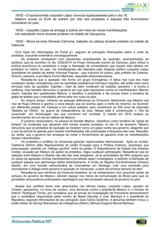 138
16/02 - O oposicionista Leopoldo López convoca superpasseata para o dia 18.
Maduro acusa os EUA de estrem por trás dos protestos e expulsa três funcionários
consulares do país.
18/02 - Leopoldo López se entrega à polícia em meio ás novas manifestações.
Um estudante morre durante protesto na cidade de Carupanos.
19/02 - Morre ex-miss Génesis Carmona, baleada na cabeça durante protesto na cidade de
Valencia.
Com base em informações do Portal g1, seguem as principais informações sobre a onda de
protestos, buscando entendê-lo cronologicamente:
 Os protestos começaram com estudantes simpatizantes da oposição, acompanhados de
políticos, que se reuniram no dia 12/02/2014 na Praça Venezuela (centro de Caracas), para criticar a
política econômica do presidente e exigir a libertação de universitários que haviam sido detidos em
protestos no interior do país. Os manifestantes são liderados pelo dirigente político Leopoldo López
(presidente do partido de direita Voluntad Popular - que inclusive foi preso), pelo prefeito de Caracas,
Antonio Ledezma, e por Maria Corina Machado, deputada ultraconservadora.
 Ressalta-se que a oposição não forma um grupo homogêneo. A tática nas ruas dos mais
revoltosos rendeu divergências com ex-candidato presidencial Henrique Capriles, até então visto como
principal rosto da oposição. Capriles – líder do setor moderado da coalizão opositora – é contra a
violência, mas também denunciou o governo por sua ação repressora contra os manifestantes. Mesmo
assim, Capriles tem questionado Maduro, e desafiou o presidente a dar provas sobre a tentativa de
golpe de estado que o mandatário afirma estar em curso no país.
 Ao mesmo tempo, milhares de pessoas defensoras do Chavismo (lembrando que Maduro era
vice de Hugo Chávez e ganhou a nova eleição que só ocorreu após a morte do mesmo), se reuniram
em diferentes praças em Caracas e em outros estados, para comemorar os 200 anos da chamada
―Batalha da Vitória‖, na guerra de independência do país. Nessa data é comemorado o ―Dia da
Juventude‖, em homenagem aos que morreram em combate. O evento em 2014 acabou se
transformando em um ato em defesa de Maduro.
 O governo venezuelano, na pessoa de Nicolás Maduro, classificou como tentativa de "golpe de
Estado" os incidentes que deixaram três mortos durante protestos no dia 12 de fevereiro. Maduro
denunciou que os protestos da oposição se mostram como um golpe contra seu governo, alegando que
o suo da polícia foi apenas para impedir manifestações não autorizadas e bloqueios das ruas. Ressalta-
se, ainda, que o governo fez ameaças de cortar o fornecimento de gasolina onde as manifestações
fossem intensificadas.
 Os protestos e conflitos na Venezuela geraram repercussões internacionais. Após as mortes,
Catherine Ashton (Alta Representante da União Europeia para a Política Externa), expressou sua
preocupação, pedindo um ―diálogo pacífico‖ entre as partes. O Departamento de Estado dos Estados
Unidos, acusado por Maduro de apoiar os protestos, negou qualquer participação. Ressalta-se que as
relações entre Maduro e Obama não são das mais amigáveis. Já as autoridades da ONU exigiram que
os casos de agressão contras manifestantes e jornalistas sejam investigados, e pediram a libertação de
qualquer pessoa que permaneça detida arbitrariamente. A União de Nações Sul-Americanas (Unasul)
decidiu, em uma reunião extraordinária de chanceleres em Santiago, criar uma comissão para
acompanhar o diálogo entre governo e oposição na Venezuela, a partir da primeira semana de abril.
 Ressalta-se que membros da imprensa brasileira, ao se solidarizarem com possíveis ações de
censura do governo de Maduro, abriram espaço nos meios de comunicação do Brasil para que os
jornalistas venezuelanos publicassem reportagens que denunciassem abusos do governo no país.
Apesar dos conflitos terem sido amenizados nos últimos meses, Leopoldo López, opositor de
Chaves, apresentou, no início de outubro, uma denúncia contra o presidente Maduro e o ministro do
Interior, Rodríguez Torres, por considerar que as provas da investigação da Promotoria demonstrarem
que o verdadeiro responsável pelas mortes de Bassil Dacosta e Juan Montoya é o presidente da
República, segundo informações de seu advogado Juan Carlos Gutiérrez. A denúncia também incluiu o
então diretor do Serviço Bolivariano de Inteligência (Sebin), Manuel Gregorio Bernal Martínez.
 