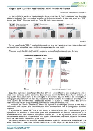 139
Março de 2014 - Agência de risco Standard & Poor's rebaixa nota do Brasil
Informações coletadas junto ao Portal G1
No dia 24/03/2014 a agência de classificação de risco Standard & Poor's rebaixou a nota de crédito
soberano do Brasil. Esta nota reflete a confiança de investir no país. A nota, que antes era "BBB",
passou para "BBB-". A figura a seguir, do Portal G1, ilustra essa mudança:
Fonte: G1
Com a classificação "BBB-", o país ainda mantém o grau de investimento, que recomenda o país
como destino de aplicações, mas é o último degrau para perder esse posto.
A figura a seguir, também do Portal G1, apresenta as classificações das agências de risco:
Segundo a agência de classificação Standard & Poor's , são justificativas para a redução na nota os
sinais pouco claros da política econômica do governo da presidente Dilma Rousseff, que enfrenta um
frágil quadro fiscal, assim como a desaceleração do crescimento do país. Trata-se da combinação de
"derrapagem orçamentária" em meio às perspectivas de "crescimento moderado nos próximos anos",
baixo volume de investimentos, "capacidade restrita" a ajustar a política antes das eleições
presidenciais de outubro e "algum enfraquecimento das contas externas do país".
O Ministério da Fazenda discorda da análise da agência de classificação. Diz que a nota BBB- é
contraditória com a solidez e os fundamentos do Brasil e inconsistente com as condições da economia
brasileira.
É a primeira vez desde 2002 que a S&P diminui a classificação do país. Cabe ressaltar que as
expectativas do mercado já sinalizavam para este rebaixamento. O mercado internacional já se
mostrava assustado com a redução do superávit primário de 3,1%, há alguns anos, para 1,5% do PIB,
sem considerar as receitas extraordinárias. Isso só será revertido se o país conter despesas e aumentar
o ritmo de crescimento, facilitando o ajuste fiscal.
As informações continuam atuais no segundo semestre. Contudo, há temores e especulações que,
ao se confirmarem o baixo nível de crescimento da economia, somados a escândalos de corrupção,
 
