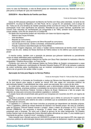 140
como no caso da Petrobrás, a nota do Brasil possa ser rebaixada mais uma vez, fazendo com que o
país perca a condição de ―grau de investimento‖.
22/03/2014 – Nova Marcha da Família com Deus
Fonte de informações: Folhapress
Cerca de 500 pessoas participaram da Marcha da Família com Deus pela Liberdade, na tarde do dia
22/03/2014, na praça da República, em São Paulo. De lá, o grupo foi, em passeata, rumo à praça da
Sé. Tratou-se de uma tentativa de reeditar passeata similar ocorrida em março de 1964 (esta com uma
participação muito mais significativa de pessoas). Ressalta-se que outras marchas, igualmente com
número mais reduzidos de manifestantes (se comparadas à de 1964), também foram realizadas em
outras cidades, como Rio de Janeiro-RJ e Curitiba-PR.
Os ideais dos movimentos podem ser resumidos com base nos tópicos seguintes:
 Retorno das Forças Armadas;
 Voto facultativo;
 Repúdio ao Comunismo;
 Associação entre o atual governo de Dilma Rousseff ao comunismo;
 Uso de roupas brancas, verdes e amarelas, simbolizando patriotismo;
 Posição contrária à desmilitarização da Polícia Militar;
 Uso de imagens religiosas, com vistas a ―exaltar valores tradicionais da família cristã‖. Inclusive
fizeram uso de uma estátua de Nossa Senhora de Fátima estava no trio elétrico que acompanhava o
grupo;
A marcha contou, também com a oposição de pessoas que gritavam totalmente ou parcialmente
contra os ideais defendidos pelos manifestantes.
Em oposição e paralelamente à Marcha da Família com Deus Pela Liberdade foi realizada a Marcha
Antigolpista – Ditadura Nunca Mais, na Praça da Sé.
Contando com cerca de 1.000 pessoas (dados da Polícia Militar do Estado) compareceram a essa
manifestação. Destaca-se a participação do Senador Eduardo Suplicy (PT-SP) e de cartazes e palavras
de ordem proferidas pelos manifestantes que se mostram completamente contrários a um possível
retorno de um governo de caráter militar no país.
Aprovação da Cota para Negros no Serviço Público
Fonte de informações: Portal G1; Folha de São Paulo; Estadão.
Em 26/03/2014, a Comissão de Constituição e Justiça da Câmara dos Deputados aprovou o projeto
de lei que reserva para negros e pardos ao menos 20% das vagas em concursos públicos da
administração federal. A aplicabilidade das cotas, assim que aprovada, tem o prazo de dez anos.
As cotas terão efeito para concursos realizados para a administração pública federal, autarquias,
fundações públicas, empresas públicas e sociedades de economia mista controladas pela União, como
Petrobras, Caixa Econômica Federal, Correios e Banco do Brasil. Destaca-se o fato do projeto não
estender as cotas para concursos dos poderes Legislativo e Judiciário.
O projeto havia sido encaminhado pelo governo ao Congresso em novembro de 2013, em regime de
urgência.
Segundo a proposta, a reserva será oferecida sempre que a oferta no concurso for superior a três
vagas. Poderá concorrer pelo sistema de cotas o candidato que se autodeclarar preto ou pardo no ato
da inscrição do concurso.
O Legislativo e o Judiciário não foram incluídos na proposta por dependerem de decisões próprias.
"Para o Legislativo, caberia às mesas diretoras da Câmara e do Senado propor. No caso do Judiciário,
cabe ao Supremo Tribunal Federal mandar o projeto", disse o relator da proposta na CCJ, Leonardo
Picciani (PMDB-RJ), em entrevista à imprensa. O relator disse, ainda, acreditar que o país está
preparado para a proposta. "Eu acho que o Brasil já aprovou lei de cotas tardiamente. Os Estados
Unidos fizeram logo no pós-Segunda Guerra Mundial ações afirmativas de cotas. É uma medida que é
importante de aprovar, e esta é a hora", completou à imprensa.
Cabe ressaltar que o Senado aprovou em 20/05/2014 o projeto de lei que reserva 20% das vagas em
concursos públicos da administração federal para candidatos que se declararem negros ou pardos. Em
 