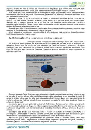 141
seguida, o texto foi para a sanção da Presidência da República, que ocorreu em 10/06/014, com
publicação no Diário Oficial da União, com efeito imediato e vigência pelo prazo de 10 anos.
A lei prevê que, caso constatado que a declaração de negro ou pardo seja falsa, o candidato será
eliminado do concurso e, se já tiver sido nomeado, poderá ter sua admissão anulada e responder a um
procedimento administrativo.
Segundo o Portal G1, após a cerimônia de sanção, a ministra da Igualdade Racial, Luiza Bairros,
afirmou que não haverá comissão específica para apurar se a declaração do candidato é falsa.
Segundo ela, o governo trabalha com a hipótese de que denúncias serão feitas por cidadãos e
apuradas pelo Ministério Público, como ocorre atualmente quando alguém denuncia uma suposta
declaração falsa de cota nas universidades.
Segundo a ministra, o governo estuda a elaboração de um parecer jurídico que deverá servir de base
para que as denúncias sejam apuradas da mesma maneira.
A Lei, segundo a presidência, é uma medida de afirmação que visa corrigir as distorções sociais
históricas sofridas pelos negros o país.
A polêmica relação entre o comportamento feminino e os estupros
Informações coletadas em reportagem de Flávia Alvarenga - Brasília, DF e pesquisa do IPEA
Em março de foram grandes as repercussões de uma pesquisa do IPEA sobre a avaliação dos
brasileiros acerca das circunstâncias que envolvem os casos de estupro. Analisando os dados
friamente, para mais da metade dos brasileiros, mulher com roupa curta merece ser estuprada. Esse
dado foi divulgado pelo Instituto de Pesquisa Econômica Aplicada. O gráfico a seguir apresenta as
polêmicas opiniões.
Contudo, segundo Flávia Alvarenga, nas delegacias onde são registrados os casos de estupro, o que
se percebe é que as vítimas são escolhidas porque estão vulneráveis e em situações de risco. O
ambiente onde a vítima está é o fator mais observado pelo criminoso. Quem ouve os depoimentos de
mulheres vítimas de violência sexual diz que o agressor não escolhe o alvo pela aparência física ou
pelo modo de se vestir.
A pesquisa gerou grande polêmica na internet. Anônimos e famosos deram início a uma grande
campanha, sobretudo com o slogan ―eu não mereço ser estuprada‖. Em resumo, a campanha dizia que
a vítima de estupro não pode ser considerada a culpada pelo estupro, afinal, o criminoso é quem o
comete.
Defensores dos direitos das mulheres, como o Centro de Estudos Feministas (CFEMEA) e a
psicóloga da Universidade de Brasília, Valeska Zanello, não se espantaram com os resultados, pois
observam que a sociedade analisa essas situações muitas vezes de maneira machista.
Ressalta-se que o Ipea, posteriormente às polêmicas sobre o assunto, emitiu uma nova
apresentação dos dados, alegando que ocorreram erros na primeira pesquisa divulgada. Contudo, a
discussão já havia sido instalada em diversos segmentos e mídias.
 