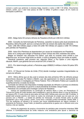 143
comprar a parte que pertencia à empresa belga, levando a conta a US$ 1,18 bilhão. Documentos
indicam, porém, que o valor total passou de US$ 1,3 bilhão. O gráfico a seguir, do G1, ilustra as
transações e polêmicas:
2005 - Belga Astra Oil compra refinaria de Pasadena (EUA) por US$ 42,5 milhões
2006 - Conselho de Administração da Petrobras, rpesidido na época pela atual presidente da
República, Dilma Rousseff, aprova a compra de 50% da compra das ações das refinarias.
Valor: US$ 360 milhões pagos a Astra Oil (US$ 190 milhões em papeis e US$ 170 milhões
pelo petróleo de Pasadena).
2008 - Astra Oil e Petrobras se desentendem por causa de investimento em Pasadena.
Astra vai à Justiça para obrigar à Petrobras a fazer compra dos 50% restantes das ações.
Belgas se baseiam nas cláusulas Put Option, que está no contrato entre ambas e que
determina que, se houver briga entre os sócios, a outra é obrigada a ficar com todas as ações.
Petrobras questiona, pela primeira vez, segundo Dilma, a Put Option e uma segunda
cláusula, Marlim, que garantia de lucro anual de 6,9% à Astra Oil.
2012 - Por determinação judicial, a Petrobras paga US$820,5 milhões à Astra Oil pelos 50%
restantes.
2013 - O Tribunal de Contas da União (TCU) decide investigar supostas irregularidades na
compra da refinaria.
2014 - Dilma afirma que só deu aval à compra dos dois primeiros 50% da refinaria porque
desconhecia cláusulas Put Option e Marlim, que não apareceriam no resumo apresentado ao
Conselho. Compra é investigada por Polícia Federal, TCU e Ministério Público por suspeita de
superfaturamento e evasão de divisas.
Comissão da Câmara dos Deputados investiga aquisição da refinaria e convoca ex-diretores
da Petrobras, autoridades do governo e atual presidente da Estatal, Graça Foster.
Petrobras cria comissão para investigar compra de Pasadena.
 Indícios de superfaturamento na construção da refinaria Abreu e Lima, em Pernambuco: O
Tribunal de Contas da União também está investigando a obra da refinaria Abreu e Lima da Petrobras,
em Ipojuca (PE). O custo inicial da obra saltou de mais US$ 2 bilhões para cerca de US$ 18 bilhões. A
estatal está arcando sozinha com todos os custos da construção do projeto que era para ser uma
parceria com a PDVSA – a estatal de petróleo da Venezuela. O acordo firmado entre os então
presidentes Lula e Hugo Chávez, porém, nunca teve a situação jurídica formalizada. Desde 2008, o
TCU faz auditorias na refinaria e já concluiu que houve superfaturamento em alguns contratos. A
presidente da Petrobras, Graça Foster, já classificou publicamente os gastos com a refinaria como uma
história a não ser repetida.
 Indícios de pagamento de propina a funcionários da petroleira pela companhia holandesa SBM
Offshore: A Controladoria-Geral da União instaurou uma sindicância para apurar a denúncia de
 