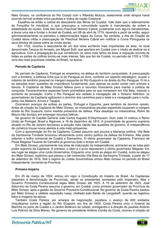 12
Mato Grosso, na confluência do Rio Coxipó com o Ribeirão Mutuca, exatamente onde tempos havia
ocorrido terrível embate entre paulistas e índios da nação Coxiponé.
Espalhou-se então a notícia da descoberta das Minas do Cuyabá. Vale dizer que o adensamento
de Forquilha foi inevitável, o que preocupou a comunidade quanto à manutenção da ordem e
estabilidade do núcleo. Este fato levou Paschoal Moreira Cabral, juntamente com alguns bandeirantes,
a lavrar uma ata e fundar o Arraial de Cuiabá, em 08 de abril de 1719, devendo a partir de então, seguir
administrativamente os preceitos e determinações legais da Coroa. Na verdade, a Ata de Criação de
Cuiabá deixa nítida a preocupação de Paschoal Moreira Cabral em notificar à Coroa Portuguesa os
seus direitos de posse sobre as novas lavras.
Em 1722, ocorreu a descoberta de um dos veios auríferos mais importantes da área, no local
denominado Tanque do Arnesto, por Miguel Sutil, que aportara em Cuiabá com o intuito de dedicar-se à
agricultura. Com a propagação de que constituíam os veios mais fartos da área, a migração oriunda de
todas as partes da colônia tornou-se mais intensa, fato que fez de Cuiabá, no período de 1722 a 1726,
uma das mais populosas cidades do Brasil, na época.
Período de Capitania
No período de Capitania, Portugal se empenhou na defesa do território conquistado. A preocupação
com a fronteira, a extensa linha que ia do Paraguai ao Acre, continha um aspecto estratégico: ocupar o
máximo de território possível na margem esquerda do Rio Guaporé e na direita do Rio Paraguai. O rio e
as estradas eram questões de importância fundamental, pois apenas se podia contar com animais e
barcos. À Capitania de Mato Grosso faltava povo e recursos financeiros para manter a política de
conquista. Favorecimentos especiais foram prometidos para os que morassem em Vila Bela, visando o
aumento da povoação. Como o Rio Paraguai era vedado à navegação até o Oceano Atlântico, os
governadores da Capitania agilizaram o domínio dos caminhos para o leste e a navegação para o norte,
pelos rios Madeira, Arinos e Tapajós.
Ocorreram avanços de ambas as partes, Portugal e Espanha, para território de domínio oposto.
Antes da criação da Capitania de Mato Grosso, os missionários jesuítas espanhóis ocuparam a margem
direita do Rio Guaporé, como medida preventiva de defesa. Para desalojar os missionários, Rolim de
Moura não duvidou em empregar recursos bélicos.
No governo do Capitão General João Carlos Augusto D‘Oeynhausen, Dom João VI instituiu o Reino
Unido de Portugal, Brasil e Algarves, a 16 de dezembro de 1815. A proximidade do governo supremo
situado no Rio de Janeiro favoreceu a solução mais rápida das questões de governo. A independência
de comércio trouxe novos alentos à vida mato-grossense.
Com a aproximação do fim da Capitania, Cuiabá assumiu aos poucos a liderança política. Vila Bela
da Santíssima Trindade funcionou eficazmente como centro político da defesa da fronteira. Não podia
ostentar o brilho comercial de Cuiabá e Diamantino. O último governador da Capitania, Francisco de
Paula Magessi Tavares de Carvalho já governou todo o tempo em Cuiabá.
Em Mato Grosso, precisamente nos anos de maturação da Independência, acirraram-se as lutas pelo
poder supremo da Capitania. A nobreza, o clero e o povo depuseram o último governador Magessi. Em
seu lugar se elegeu uma Junta Governativa. Enquanto uma Junta se elegia em Cuiabá, outra se elegeu
em Mato Grosso, topônimo que passou a ser conhecido Vila Bela da Santíssima Trindade, a partir de 17
de setembro de 1818. Sob o regime de Juntas Governativas entrou Mato Grosso no período do Brasil
Independente, tornando-se Província.
Primeiro Império
Em 25 de março de 1824, entrou em vigor a Constituição do Império do Brasil. As Capitanias
passaram à denominação de Províncias, sendo os presidentes nomeados pelo Imperador. Mas o
Governo Provisório Constitucional regeu Mato Grosso até 1825. A 10 de setembro de 1825, José
Saturnino da Costa Pereira assumiu o governo, em Cuiabá, como primeiro governador da Província de
Mato Grosso, após a gestão do Governo Provisório Constitucional. No governo de Costa Pereira passou
por Mato Grosso a célebre expedição russa, chefiada pelo Barão de Langsdorff, quando se registrou
fatos e imagens da época.
Também Costa Pereira, por arranjos de negociação, paralisou o avanço de 600 soldados
chiquiteanos contra a região do Rio Guaporé, em fins de 1825. Costa Pereira criou o Arsenal da
Marinha no porto de Cuiabá e o Jardim Botânico da cidade, entregando-o à direção do paulista Antônio
Luís Patrício da Silva Manso. No governo do presidente Antônio Corrêa da Costa, ocorreu à criação do
 