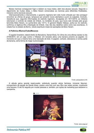 147
Muitas meninas conseguiram fugir e relatam os maus tratos, além dos abusos sexuais. Segundo o
depoimento de muitas delas, o Boko Haram comercializa as meninas para diferentes finalidades,
inclusive como escravas sexuais.
Internacionalmente e internamente, o governo nigeriano tem sido muito criticado por não conseguir
encontrar as vítimas do grupo, tampouco por prevenir novos atentados e punir os culpados. Contudo,
ressalta-se que, segundo informações do exército nigeriano, divulgadas em 16/11/2014, os militares
retomaram o controle da cidade de Chibok, no nordeste do país, que havia sido tomada pelo grupo
terrorista Boko Haram, na quinta-feira (dia 13/11). O general Olajide Olaleye, porta-voz do exército,
confirmou à Agência Efe a libertação de Chibok, mas não deu detalhes sobre como isso aconteceu. A
cidade fica no estado de Borno, reduto espiritual e base de operações de Boko Haram.
A Polêmica #SomosTodosMacacos
O jogador brasileiro, lateral direito do Barcelona, Daniel Alves, foi vítima de uma ofensa racista no dia
27/04/2014, em um jogo contra o Villareal. Um torcedor atirou uma banana próximo ao jogador, no
momento em que o mesmo faria uma reposição de bola. O jogador, contudo, descascou e comeu parte
da banana, como forma de reagir à provocação.
Fonte: passapalavra.info
A atitude gerou grande repercussão, sobretudo quando vários famosos, inclusive Neymar,
companheiro de equipe de Daniel Alves, postou uma foto com seu filho nas redes sociais, mostrando
uma banana. O ato foi seguido por muitas pessoas e, também, por ações de marketing que adotaram a
campanha.
Fonte: www.ojogo.pt
 