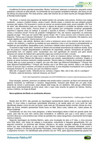 148
A polêmica foi tomou grandes proporções. Muitos ―anônimos‖ aderiram a campanha, enquanto outros
passaram a discutir se esta atitude, na contramão de sua suposta verdadeira intenção, não seria um ato
de reforço do preconceito. Por esse prisma, cabe citar trechos de um texto escrito por Douglas Belchior
à Revista Carta Capital:
“No Brasil, a maioria dos jogadores de futebol advém de camadas mais pobres. Embora isso esteja
mudando – porque o futebol mudou, ainda é assim. Dentre esses, a maioria dos que atingem grande
sucesso são negros. Por buscarem o sonho de vencer na carreira desde cedo, pouco estudam. Os “fora
de série” são descobertos cada vez mais cedo e depois de alçados à condição de estrelas vivem um
mundo à parte, numa bolha. Poucos foram ou são aqueles que conseguem combinar genialidade
esportiva e alguma coisa na cabeça. E quando o assunto é racismo, a tendência é piorar. E Daniel
comeu a banana! Ironia? Forma de protesto? Inteligência? Ora, ele mesmo respondeu na entrevista
seguida ao jogo: “Tem que ser assim! Não vamos mudar. Há 11 anos convivo com a mesma coisa na
Espanha. Temos que rir desses retardados”. É uma postura. Não há o que interpretar. Ele elaborou uma
reação objetiva ao racismo: Vamos ignorar e rir!
Eu como negro, não admito. Banana não é arma e tampouco serve como símbolo de luta contra o
racismo. Ao contrário, o reafirma na medida em que relaciona o alvo a um macaco e principalmente na
medida em que simplifica, desqualifica e pior, humoriza o debate sobre racismo no Brasil e no mundo.
O racismo é algo muito sério. Vivemos no Brasil uma escalada assombrosa da violência racista. Esse
tipo de postura e reação despolitizadas e alienantes de esportistas, artistas, formadores de opinião e
governantes tem um objetivo certo: escamotear seu real significado do racismo que gera desde
bananas em campo de futebol até o genocídio negro que continua em todo o mundo.
Eu adoro banana. Aqui em casa nunca falta. E acho os macacos bichos incríveis, inteligentes e
fortes. Adoro o filme Planeta dos Macacos e sempre que assisto, especialmente o primeiro, imagino o
quanto os seres humanos merecem castigo parecido. Viemos deles e a história da evolução da espécie
é linda. Mas se é para associar a origens, por que não dizer que #SomosTodosNegros ? Porque não
dizer #SomosTodosDeÁfrica ? Porque não lembrar que é de África que viemos, todos e de todas as
cores? E que por isso o racismo, em todas as suas formas, é uma estupidez incompatível com a própria
evolução humana? E, se somos, por que nos tratamos assim?
Mas não. E seguem vocês, “olhando pra cá, curiosos, é lógico. Não, não é não, não é o zoológico”.
Portanto, nada de bananas, nada de macacos, por favor!”
Fonte: http://negrobelchior.cartacapital.com.br/2014/04/28/contra-o-racismo-nada-de-bananas-por-favor/
Essa situação, portanto, promove um debate mais amplo sobre o assunto: as fotos com bananas são
apenas inocentes ou reafirmam o racismo. Seguramente, inclusive pelo Brasil ser um país muito
distante de vencer o preconceito, esse debate está longe de um desfecho. Até porque, infelizmente,
esse tema costumeiramente se torna atual, vide o caso mais recente do goleiro do Santos, Aranha,
contra o Grêmio, na Copa do Brasil.
Nova epidemia de Ebola no continente africano
Informações de Andréia Martins – Uol/Educação e Portal G1
Desde abril de 2014, são grandes as reportagens apresentando dados sobre a nova epidemia de
Ebola. O vírus voltou a preocupar autoridades africanas e de saúde após um novo surto ter sido
identificado desde o início do ano na Guiné, onde mais de 100 pessoas teriam morrido vítimas do vírus.
Além da Guiné, também apresentam fortes focos no Mali, Serra Leoa, Libéria etc., todos países da
África Ocidental.
Considerado um dos vírus mais perigosos, a febre hemorrágica ebola é fatal em grande parte dos
casos, pois não há cura nem vacina para combatê-lo. A violência com que o vírus ataca o corpo
humano deve-se a uma proteína que rompe as paredes dos vasos sanguíneos, provocando hemorragia
interna e externa.
Segundo reportagem de Andréia Martins, após uma incubação de dois a 21 dias, o vírus provoca
uma forte febre, com dores de cabeça e musculares, conjuntivite e fraqueza generalizada. Em um
segundo momento, os sintomas são vômitos, diarreia e, às vezes, erupção cutânea. A transmissão
ocorre por vias respiratórias ou por contato com fluidos corporais das pessoas infectadas, como o
sangue. O ebola é um filovírus (da família Filoviridae), nome dado ao vírus particularmente mortal para
o organismo humano. Foi identificado pela primeira vez em 1976, após algumas epidemias graves em
 