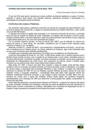151
Conflitos entre Israel e Hamas na Faixa de Gaza - 2014
Fonte de informações: Portais G1 e Clickideia
O ano de 2014 está sendo marcado por muitos conflitos envolvendo palestinos e judeus. Contudo,
entender o cenário atual requer uma reflexão histórica, retomando conceitos e importantes e a
participação dos principais atores envolvidos.
Confrontos entre Judeus e Palestinos
Os confrontos entre judeus e palestinos remontam ao período de ocupação da antiga Palestina, isso
no final do Século XIX. No período, a região em questão pertencia ao Império Otomano e, nela, viviam
cerca de 500.000 árabes.
A chegada dos judeus na região está associada a um movimento chamado de sionismo, a principal
força por trás da criação do Estado de Israel. Idealizado e divulgado pelo jornalista e escritor austro-
húngaro Theodor Herzl, o sionismo defendia o direto dos judeus de terem seu território no que, segundo
a visão bíblica deste povo, era uma ―terra prometida aos judeus‖.
Foi no primeiro encontro sionista, no final do século XIX (1897), que foi definida um retorno em
massa de judeus à Terra Santa, em Jerusalém (ressalta-se que os judeus foram expulsos pelos
romanos no século 3 d.C. da região).
Segundo o Portal G1, a teoria de Herzl – que presenciou o antissemitismo na Europa – era de que,
com a existência de um Estado próprio, os judeus poderiam se fortalecer, algo muito importante para
um povo que há séculos sofria violentas perseguições.
À medida que a imigração judia aumentava, os conflitos com os palestinos se intensificavam.
Conforme informações do Portal G1, em 1947, a ONU tentou acabar com a tensão propondo que o
território fosse dividido em dois, com a criação de um Estado judeu e outro árabe. Jerusalém seria um
"enclave internacional". Contrários à questão, os árabes recusaram a proposta. Já nos anos seguintes à
declaração de independência de Israel houve uma sequência de guerras contra o Estado judeu.
Contudo, por sua grande força militar, Israel obteve êxito nesses conflitos.
Mais tarde, em 1967, a Guerra dos Seis Dias mudaria o mapa da região. Israel derrotou Egito,
Jordânia e Síria e conquistou Jerusalém Oriental, as Colinas de Golan e toda a Cisjordânia, uma região
de maioria árabe e requisitada pela Autoridade Palestina e pela Jordânia. A reação dos palestinos,
sobretudo na década de 1980, foi com as Intifadas, quando milhares de jovens saíram às ruas para
protestar contra a ocupação israelense – considerada ilegal pela ONU. Eles jogavam pedras em
soldados israelenses fortemente armados, o que chegou a gerar comoção mundial. Mais uma vez,
inclusive por contar com o apoio dos Estados Unidos, Israel segue nos territórios ocupados,
desobedecendo uma resolução da ONU que determina a desocupação das regiões conquistadas na
Guerra dos Seis Dias.
Ainda segundo pesquisas e levantamentos históricos do Portal G1, a postura de Israel de não deixar
as áreas ocupadas, somados aos atentados e boicotes por parte de palestinos que não reconhecem o
Estado judeu, acirram e estendem os conflitos, intercalados com momentos de negociação de paz. A
imagem a seguir apresenta a escalada de dominação dos judeus na região:
 