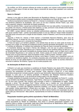 153
Os conflitos, em 2014, geraram milhares de mortes na região, com número muito superior de baixas
em Gaza e muito menor no lado de Israel. Alguns momentos de cessar fogo coexistem com outros de
intenso conflito.
Quem é o Hamas?
Hamas é uma sigla em árabe para Movimento de Resistência Islâmica. O grupo surgiu em 1987,
após a primeira intifada contra a ocupação israelense na Cisjordânia e na Faixa de Gaza.
Conforme levantamento histórico do Portal G1, o Hamas é considerado a maior organização islâmica
nos territórios palestinos da atualidade. Tem como um de seus criadores Ahmed Yassin, que, entre
outros aspectos, pregava a destruição de Estado israelense.
Além da vertente militar, o grupo que controla Gaza também tem seu lado político, funcionando como
um partido. Em resumo, o Hamas possui dois objetivos, ou seja, promover a luta armada contra Israel e
realizar programas de bem-estar social para sua população.
Em 2006, o grupo islâmico venceu as eleições parlamentares palestinas, vitória não reconhecida
pelo grupo opositor Fatah – partido nacionalista fundado no ano de 1959 por Yasser Arafat (ressalta-se
que este grupo concorda com a criação de dois Estados, Israel e Palestina, como forma de solucionar o
conflito).
Segundo o Portal G1, Hamas e Fatah racham a Autoridade Nacional Palestina, após anos de
confrontos internos. A divisão fez com que o Hamas passasse a controlar a Faixa de Gaza, a partir de
2007, e o Fatah ficasse com o comando da Cisjordânia.
A Faixa de Gaza é um território palestino, uma estreita faixa de terra na costa oeste de Israel, na
fronteira com o Egito. É marcada por problemas sociais e grande densidade demográfica, com cerca de
1,7 milhões de habitantes. O cotidiano dos habitantes da Faixa de Gaza é cercada de restrições.
É importante destacar que Israel e Hamas não dialogam, uma vez que os judeus consideram o
Hamas um grupo terrorista. Ressalta-se que o Hamas é parte de uma vertente política do Islã que, com
as Revoltas Árabes, está sendo combatida em diversas partes da região, como no Egito (com a saída
da Irmandade Muçulmana) e em países do Golfo. Outros países do mundo também caracterizam o
Hamas como um grupo terrorista, casos de Estados Unidos, União Europeia, Canadá e Japão.
Contudo, também existem apoiadores do Hamas, como Qatar e Turquia, que o classificam como um
movimento de resistência legítimo. As condições propostas pela comunidade internacional para que o
Hamas se torne um ator global legítimo é o reconhecimento de Israel, aceitar os acordos anteriores e
renunciar à violência. No entanto, o grupo não se mostra proposto a tal.
As declarações do Brasil no caso
O Brasil é um país que reconhece a existência do Estado Palestino isso desde 2010. Nesse atual
conflito, o governo brasileiro qualificou de ―inaceitável‖ a atual escalada de violência na Faixa de Gaza e
convocou seu embaixador em Israel ―para consulta‖. Essa, segundo o Portal G1, é uma medida
diplomática excepcional e tomada quando o governo quer demonstrar descontentamento e avalia que a
situação no outro país é de extrema gravidade. O Ministério das Relações Exteriores brasileiro
considerou ―desproporcional‖ o uso da força por Israel e pediu o fim dos ataques.
A reação israelense foi bastante dura para com o Brasil. Segundo reportagem do Portal G1, o porta-
voz do ministério das Relações Exteriores, Yigal Palmor, disse que a decisão de chamar o embaixador
em Tel Aviv para consulta ―não contribui para encorajar a calma e a estabilidade na região‖. Ainda,
segundo o jornal ―The Jerusalem Post‖, Palmor afirmou que a medida era ―uma demonstração
lamentável de como o Brasil, um gigante econômico e cultural, continua a ser um anão diplomático‖.
Em resposta, o ministro das Relações Exteriores brasileiro, Luiz Alberto Figueiredo, afirmou que,
caso existam ―anões diplomáticos‖ o Brasil não é um deles. ―Somos um dos 11 países do mundo que
têm relações diplomáticas com todos os membros da ONU e temos histórico de cooperação de paz e
ações pela paz internacional‖. Mais adiante, representantes de Israel se retrataram das declarações de
Palmor.
Pesquisador brasileiro ganha prêmio equivalente a 'Nobel' de Matemática
Artur Ávila Cordeiro de Melo, matemático, 35 anos, recebeu, em 12/8/2014, a Medalha Fields, um
prêmio equivalente ao "Nobel" de matemática. Artur Ávila é o primeiro pesquisador brasileiro e da
América Latina a receber a premiação, dada pela União Internacional de Matemáticos (IMU) a quatro
pesquisadores do mundo, neste ano, na Coreia do Sul.
 