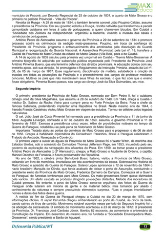 13
município de Poconé, por Decreto Regencial de 25 de outubro de 1831, o quarto de Mato Grosso e o
primeiro no período Provincial - ―Villa do Poconé‖.
Revolta da Rusga - A 28 de maio de 1834, o também tenente coronel João Poupino Caldas, assume
a presidência da Província. Em seu governo eclodiu a Rusga, revolta nativista que transformou a pacata
comunidade cuiabana em feras à cata de portugueses, a quem chamavam bicudos. Em Cuiabá a
―Sociedade dos Zelosos da Independência‖ organizou a baderna, visando à invasão das casas e
comércios de portugueses.
Antônio Pedro de Alencastro assume o governo da Província a 29 de setembro de 1834 e promove
processo contra os criminosos da sedição mato-grossense. Poupino, em troca da confiança do
Presidente da Província, programa o enfraquecimento dos amotinados pela dissolução da Guarda
Municipal e reorganização da Guarda Nacional. A Assembleia Provincial, pela Lei nº. 19, transfere a
Capital da Província de Mato Grosso da cidade de Matto Grosso (Vila Bela) para a de Cuiabá.
A 14 de agosto de 1839 circulou pela primeira vez um jornal em Cuiabá - Themis Mato-Grossense. A
primeira tipografia foi adquirida por subscrição pública organizada pelo Presidente da Província José
Antônio Pimenta Bueno, que era ferrenho defensor dos direitos provinciais. A educação contou com seu
irrestrito apoio, sob sua direção, foi promulgado o Regulamento da Instrução Primária, através da Lei nº.
08, de 05 de março de 1837. Esse regulamento, disciplinador da matéria, estabelecia a criação de
escolas em todas as povoações da Província e o preenchimento dos cargos de professor mediante
concurso. Multava os pais que não mandassem seus filhos ás escolas, o que fez com que o ensino
fosse obrigatório. Pimenta Bueno passou seu cargo ao cônego José da Silva Guimarães, seu vice.
Segundo Império
O primeiro presidente da Província de Mato Grosso, nomeado por Dom Pedro II, foi o cuiabano
cônego José da Silva Magalhães, que assumiu a 28 de outubro de 1840. Em 1844, chega a Cuiabá o
médico Dr. Sabino da Rocha Vieira para cumprir pena no Forte Príncipe da Beira. Fora o chefe da
famosa Sabinada, pretendendo implantar uma República no Brasil. Neste mesmo ano de 1844, o
francês Francis Castelnau visitou Mato Grosso em viagem de estudos. Tornou-se célebre pelos legados
naturalistas.
O cel. João José da Costa Pimentel foi nomeado para a presidência da Província a 11 de junho de
1849. Augusto Leverger, nomeado a 07 de outubro de 1850, assumiu o governo Provincial a 11 de
fevereiro de 1851. Exerceu a presidência cinco vezes. Além de providências notáveis no tempo da
Guerra do Paraguai, notabilizou-se pela pena de historiador de Mato Grosso.
Importante Tratado abriu as portas do comércio de Mato Grosso para o progresso: o de 06 de abril
de 1856. Graças à habilidade diplomática do Conselheiro Paranhos, Brasil e Paraguai celebraram o
Tratado da Amizade, Navegação e Comércio.
O primeiro vapor a sulcar as águas da Província de Mato Grosso foi o Water Witch, da marinha dos
Estados Unidos, sob o comando do Comodoro Thomaz Jefferson Page, em 1853, incumbido pelo seu
governo da exploração da navegação dos afluentes do Prata. Em 1859, ao tomar posse o presidente
Antônio Pedro de Alencastro (o 2º Alencastro), chegou a Mato Grosso o Ajudante de Ordens, o capitão
Manoel Deodoro da Fonseca, o futuro proclamador da República.
No ano de 1862, o célebre pintor Bartolomé Bossi, italiano, visitou a Província de Mato Grosso,
deixando um livro de memórias. Imortalizou em tela acontecimentos da época. Sobressai na História de
Mato Grosso o episódio da Guerra do Paraguai. Solano Lopes aprisionou a 12 de novembro de 1864 o
navio brasileiro Marquês de Olinda, que havia acabado de deixar o porto de Assunção, conduzindo o
presidente eleito da Província de Mato Grosso, Frederico Carneiro de Campos. Começara ali a Guerra
do Paraguai, de funestas lembranças para Mato Grosso. Os mato-grossenses foram quase dizimados
pela varíola. Um efeito cascata se produziu atingindo povoações distantes. Metade dos moradores de
Cuiabá pereceu. No entanto, o povo de Mato Grosso sente-se orgulhoso dos feitos da Guerra do
Paraguai onde lutaram em minoria de gente e de material bélico, mas tomando por aliado o
conhecimento da natureza e sempre produzindo elementos surpresa. Ruas e praças imortalizaram
nomes e datas dos feitos dessa guerra.
A notícia do fim da Guerra do Paraguai chegou a Cuiabá no dia 23 de março de 1870, com
informações oficiais. O vapor Corumbá chegou embandeirado ao porto de Cuiabá, às cinco da tarde,
dando salvas de tiros de canhão. Movimento notável ocorrido nesse período do Segundo Império foi o
da abolição da escravatura. O símbolo do movimento aconteceu a 23 de março de 1872: O presidente
da Província, Dr. Francisco José Cardoso Júnior, libertou 62 escravos, ao comemorar o aniversário da
Constituição do Império. Em dezembro do mesmo ano, foi fundada a ―Sociedade Emancipadora Mato-
Grossense‖, sendo presidente o Barão de Aguapeí.
 