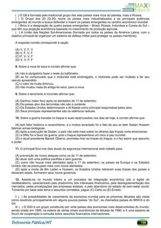 159
( ) O G8 é formado pelo tradicional grupo dos sete países mais ricos do planeta, mais a Rússia.
( ) O Grupo dos 20 (G-20) reúne os países mais industrializados e as principais potências
emergentes do mundo e busca defender e inserir os países emergentes no cenário econômico mundial.
( ) Brics é a designação de quatro países emergentes – Brasil, Rússia, Indonésia e Coreia do Sul –
que têm sua projeção econômica baseada no crescimento da produção agrícola.
( ) A União das Nações Sul-Americanas (formada por todos os países da América Latina, com o
objetivo principal de organizar um sistema de defesa militar para proteger os países-membros).
A resposta correta corresponde à opção
(A) V, V, F, V
(B) V, F, V, F
(C) F, V, V, F
(D) V, V, F, F
8. Sobre a nova lei seca é correto afirmar que:
(A) não é obrigatório fazer o teste do bafômetro.
(B) se for comprovado que o motorista está embriagado, o motorista pode ser multado e ter seu
veiculo apreendido.
(C) o valor da multa diminuiu.
(D) não mudou nada da antiga lei seca, para a nova.
9. Sobre o terrorismo é incorreto afirmar que:
(A) Ganhou maior foco após os atentados de 11 de setembro
(B) Os países alvo dos terroristas não são o ocidente.
(C) Os Estados Unidos determinaram a Al Kaeda como principal responsável pelos atos.
(D) Seus principais representantes são os islâmicos radicais.
10. Sobre a guerra travada no Iraque e suas repercussões nos dias de hoje, é correto afirmar que:
(A) tem fator histórico e revanchismo, e o motivo levantado foi o fato de seu ex lider Sadan Hussein
fabricar armas biológicas.
(B) Após a execução de Sadan, o país não está mais sobre os olhares das tropas norte americanas.
(C) a ONU foi a favor da guerra, pois o Iraque representava um risco a paz mundial.
(D) o atual presidente Barack Obama, prometeu tirar as tropas do Iraque, e o fez assim que assumiu
o poder.
11. O principal foco nos dias atuais da segurança internacional está voltado para:
(A) prevenção de novos ataques como os de 11 de setembro.
(B) atuar com uma política pacifista e sem guerras.
(C) como não houve mais atentados após o 11 de setembro, os países da Europa e os Estados
Unidos não se preocupam mais com novos atentados.
(D) após a morte de Bin Laden e Hussein, os Estados Unidos retiraram suas tropas dos países e
deixaram esses, formarem seus novos governos.
12. Assiste-se no mundo inteiro a um processo de integração econômica sob a égide do
neoliberalismo, caracterizado pelo predomínio dos interesses financeiros, pela desregulamentação dos
mercados, pelas privatizações das empresas estatais, e pelo abandono do estado de bem-estar social.
Tomando por base este tema e assuntos correlatos, julgue (C) Certo ou (E) Errado:
I- ( ) As possibilidades de crescimento da economia mundial para as próximas décadas são vistas
como residindo principalmente em alguns poucos países ―do Sul‖, os chamados países do BRICS e do
G4.
II- ( ) O G20 é um grupo constituído por vinte países das economias mais desenvolvidas do mundo,
sendo criado em 1999, na esteira de várias crises econômicas da década de 1990, e é uma espécie de
fórum de cooperação e consulta sobre assuntos financeiros internacionais.
 