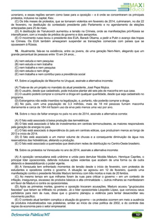 161
ucraniano, e essas regiões servem como base para a oposição – e é onde se concentraram os principais
protestos, inclusive na capital, Kiev.
(C) Os três meses de protestos, que se tornaram violentos em fevereiro de 2014, culminaram, no dia 22
de fevereiro, na destituição do contestado presidente pelo Parlamento e no agendamento de eleições
antecipadas para 25 de maio.
(D) A destituição de Yanukovich aumentou a tensão na Crimeia, onde as manifestações pró-Rússia se
intensificaram, com a invasão de prédios do governo e dois aeroportos.
(E) O movimento russo levou o presidente dos EUA, Barack Obama, a pedir a Putin o avanço das tropas
na Crimeia. Os EUA também ameaçaram suspender as transações comerciais com países que se
opusessem à Rússia.
16. Atualmente, fala-se na existência, entre os jovens, de uma geração Nem-Nem, alegando que um
grande percentual de pessoas entre 15 em 24 anos...
(A) nem estuda e nem pesquisa
(B) nem estuda e nem trabalha
(C) nem trabalha e nem pesquisa
(D) nem estuda e nem dirige
(E) nem trabalha e nem contribui para a previdência social
17. Sobre a Legalização da Maconha no Uruguai, assinale a alternativa incorreta:
(A) Trata-se de um projeto no mandato do atual presidente, José Pepe Mujica.
(B) O usuário, desde que cadastrado, pode inclusive plantar até seis pés de maconha em sua casa.
(C) O usuário poderá comprar e consumir a droga em qualquer quantidade, desde que seja cadastrado no
programa.
(D) Estrangeiros não estão inseridos na legalização, e, portanto, não poderão comprar a droga.
(E) No país, com uma população de 3,3 milhões, mais de 18 mil pessoas fumam maconha
diariamente e cerca de 184 mil fazem uso da erva pelo menos uma vez por ano.
18. Sobre o risco de faltar energia no país no ano de 2014, assinale a alternativa correta:
(A) O fato está associado à baixa produção das termelétricas
(B) O fato está associado à falta de investimentos em centrais termonucleares, as maiores responsáveis
pela geração de energia no país.
(C) O fato está associado à dependência do país em centrais eólicas, que produziram menos ao longo de
2013 e início de 2014.
(D) O fato está associado a um menor volume de chuvas e a consequente diminuição da água nos
reservatórios das hidrelétricas, afetando a produção.
(E) O fato está associado a queimadas que destruíram redes de distribuição no Centro-Oeste brasileiro.
19. Sobre os protestos na Venezuela no ano de 2014, assinale a alternativa incorreta:
(A) A oposição venezuelana está unânime e unida para derrubar Nicolás Maduro. Henrique Capriles, o
principal líder oposicionista, defende inclusive ações violentas que acabem de uma forma ou de outra
afetando e desestabilizando o poder vigente.
(B) A Venezuela tem enfrentado momentos de tensão desde o início de fevereiro, com protestos de
estudantes e opositores contra o governo. A situação se agravou em 12 de fevereiro, quando uma
manifestação contra o presidente Nicolás Maduro terminou com três mortos e mais de 20 feridos.
(C) Ao mesmo tempo em que milhares foram às ruas para criticar o governo – em um contexto de
inflação, insegurança, escassez de produtos básicos e alta criminalidade –, outros milhares se manifestaram
em favor de Maduro e contra os oposicionistas.
(D) Após as primeiras mortes, governo e oposição trocaram acusações. Maduro acusou "grupúsculos
fascistas" que teriam se infiltrado no protesto. Já o líder oposicionista Leopoldo López, que convocou seus
partidários para irem às ruas, disse que o governo planejou a violência para tentar desacreditar seu
movimento pacífico.
(E) O contexto atual também complica a situação do governo – os protestos ocorrem em meio a ausência
de produtos industrializados nas prateleiras, similar ao início da crise política de 2002, e do controle das
regras da economia para o setor empresarial.
 