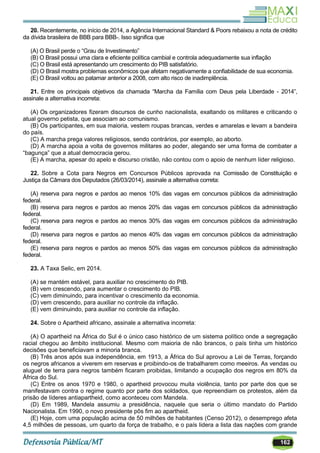162
20. Recentemente, no início de 2014, a Agência Internacional Standard & Poors rebaixou a nota de crédito
da dívida brasileira de BBB para BBB-. Isso significa que
(A) O Brasil perde o ―Grau de Investimento‖
(B) O Brasil possui uma clara e eficiente política cambial e controla adequadamente sua inflação
(C) O Brasil está apresentando um crescimento do PIB satisfatório.
(D) O Brasil mostra problemas econômicos que afetam negativamente a confiabilidade de sua economia.
(E) O Brasil voltou ao patamar anterior a 2008, com alto risco de inadimplência.
21. Entre os principais objetivos da chamada ―Marcha da Família com Deus pela Liberdade - 2014‖,
assinale a alternativa incorreta:
(A) Os organizadores fizeram discursos de cunho nacionalista, exaltando os militares e criticando o
atual governo petista, que associam ao comunismo.
(B) Os participantes, em sua maioria, vestem roupas brancas, verdes e amarelas e levam a bandeira
do país.
(C) A marcha prega valores religiosos, sendo contrários, por exemplo, ao aborto.
(D) A marcha apoia a volta de governos militares ao poder, alegando ser uma forma de combater a
―bagunça‖ que a atual democracia gerou.
(E) A marcha, apesar do apelo e discurso cristão, não contou com o apoio de nenhum líder religioso.
22. Sobre a Cota para Negros em Concursos Públicos aprovada na Comissão de Constituição e
Justiça da Câmara dos Deputados (26/03/2014), assinale a alternativa correta:
(A) reserva para negros e pardos ao menos 10% das vagas em concursos públicos da administração
federal.
(B) reserva para negros e pardos ao menos 20% das vagas em concursos públicos da administração
federal.
(C) reserva para negros e pardos ao menos 30% das vagas em concursos públicos da administração
federal.
(D) reserva para negros e pardos ao menos 40% das vagas em concursos públicos da administração
federal.
(E) reserva para negros e pardos ao menos 50% das vagas em concursos públicos da administração
federal.
23. A Taxa Selic, em 2014.
(A) se mantém estável, para auxiliar no crescimento do PIB.
(B) vem crescendo, para aumentar o crescimento do PIB.
(C) vem diminuindo, para incentivar o crescimento da economia.
(D) vem crescendo, para auxiliar no controle da inflação.
(E) vem diminuindo, para auxiliar no controle da inflação.
24. Sobre o Apartheid africano, assinale a alternativa incorreta:
(A) O apartheid na África do Sul é o único caso histórico de um sistema político onde a segregação
racial chegou ao âmbito institucional. Mesmo com maioria de não brancos, o país tinha um histórico
decisões que beneficiavam a minoria branca.
(B) Três anos após sua independência, em 1913, a África do Sul aprovou a Lei de Terras, forçando
os negros africanos a viverem em reservas e proibindo-os de trabalharem como meeiros. As vendas ou
aluguel de terra para negros também ficaram proibidas, limitando a ocupação dos negros em 80% da
África do Sul.
(C) Entre os anos 1970 e 1980, o apartheid provocou muita violência, tanto por parte dos que se
manifestavam contra o regime quanto por parte dos soldados, que repreendiam os protestos, além da
prisão de líderes antiapartheid, como aconteceu com Mandela.
(D) Em 1989, Mandela assumiu a presidência, naquele que seria o último mandato do Partido
Nacionalista. Em 1990, o novo presidente pôs fim ao apartheid.
(E) Hoje, com uma população acima de 50 milhões de habitantes (Censo 2012), o desemprego afeta
4,5 milhões de pessoas, um quarto da força de trabalho, e o país lidera a lista das nações com grande
 