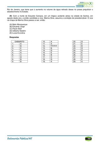 164
Rio de Janeiro, que teme que o aumento no volume de água retirado desse rio possa prejudicar o
abastecimento no Estado.
29. Com a morte de Eduardo Campos, em um trágico acidente aéreo na cidade de Santos, em
agosto deste ano, a então candidata a vice, Marina Silva, assume a condição de presidenciável. O vice
na chapa de Marina Silva passou a ser, então:
(A) Beto Albuquerque
(B) Eduardo Jorge
(C) Paulo Skaf
(D) Gilberto Natalini
(E) Luíza Erundina
Respostas
GABARITO
1. A
2. B
3. E
4. A
5. A
6. C
7. D
8. B
9. B
10. A
11. A
12. EECECE
13. B
14. D
15. E
16. B
17. C
18. D
19. A
20. D
21. E
22. B
23. D
24. D
25. E
26. E
27. C
28. E
29. A
 