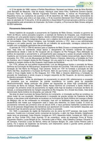 14
A 12 de agosto de 1888, nasceu o Partido Republicano. Nomeiam-se líderes; José da Silva Rondon,
José Barnabé de Mesquita, Vital de Araújo, Henrique José Vieira Filho, Guilherme Ferreira Garcêz,
Frutuoso Paes de Campos, Manoel Figueiredo Ferreira Mendes. A notícia da Proclamação da
República tomou os cuiabanos de surpresa a 09 de dezembro de 1889, trazida pelo comandante do
Paquetinho Coxipó, pois vinte e um dias antes, a 18 de novembro felicitaram Dom Pedro II por ter saído
ileso do atentado de 15 de junho. A 02 de setembro a Assembleia Provincial aprovara unânime a moção
congratulatória pelo aniversário do Imperador. Ao findar o Império, a Província de Mato Grosso abrigava
80.000 habitantes.
Povoamento Setecentista
Nessa trajetória de ocupação e povoamento da Capitania de Mato Grosso, iniciada no governo de
Rolim de Moura, outros povoados surgiram, a exemplo de Santana da Chapada, que, inicialmente se
constituiu em uma grande reserva indígena, devido à determinação do governo em congregar naquela
porção da Capitania, tribos indígenas diversas, com o objetivo de minimizar os constantes choques com
as comunidades. Esse Parque Indígena, cuja formação remonta a 1751, teve a sua administração
entregue a um padre jesuíta, que através de um trabalho de aculturação, conseguiu colocá-los em
contato com a população garimpeira das proximidades.
O período de 1772 a 1789 foi decisivo para a Capitania de Mato Grosso e consequentemente para o
País, haja vista ter acontecido nessa época o alargamento da fronteira ocidental do Estado,
estendendo-se desde o Vale do Rio Guaporé até as margens do Rio Paraguai. Para efetivação da
política de expansão e povoamento e, principalmente para assegurar a posse da porção ocidental da
Capitania, por inúmeras vezes molestada pelos espanhóis, foram criados nesse período, alguns fortes e
povoados. Em 1755, Luís de Albuquerque de Melo Pereira e Cáceres, determinou a fundação do Forte
de Coimbra, sito à margem direita do Rio Paraguai. Um ano após foi à vez do Forte Príncipe da Beira,
instalado à margem direita do Rio Guaporé, hoje Estado de Rondônia.
Em 1778, através de sua política expansionista, Luís de Albuquerque fundou o povoado de Nossa
Senhora da Conceição de Albuquerque, atualmente município de Corumbá. Três anos após foi à vez da
fundação de Vila Maria do Paraguai, hoje Cáceres. Ainda em 1781 foi fundada a povoação de São
Pedro Del Rey, atualmente o município de Poconé. Além do que fundou os registros do Jauru (região
oeste) e Ínsua (região leste) no Rio Araguaia. Em 1783, Melo e Cáceres determinou a fundação do
povoado de Casalvasco e ainda ocupou a margem esquerda do Rio Guaporé, de domínio espanhol,
fundando o povoado de Viseu.
Desdobramentos - Antes da abordagem do povoamento no século XIX, referenciamos a ocupação
de povoados que se revestiram de grande importância no quadro geral da expansão
desenvolvimentista. Neste particular não podem ser esquecidas as áreas hoje constituídas pelos
municípios de Barra do Garças, Rosário Oeste, Nossa Senhora do Livramento e Santo Antônio de
Leverger. Os primeiros sinais de povoamento na região onde hoje se localiza o município de Barra do
Garças, e consequentemente da margem esquerda do Rio Araguaia, foi o Arraial dos Araés, mais tarde
denominado Santo Antônio do Amarante, por volta de 1752.
Na área do atual município de Nossa Senhora do Livramento, a mineração aurífera se constituiu na
célula mater de sua ocupação. Adversamente à ocupação de grande porção da Capitania de Mato
Grosso, a das áreas onde atualmente se localizam os municípios de Santo Antônio de Leverger e Barão
de Melgaço não se fez embasada na mineração, mas sim na fertilidade das terras, denotada pela
exuberância das matas que margeavam toda a vasta orla ribeirinha, no baixo Cuiabá. O início do
povoamento remonta aos primeiros anos do século XVIII, e seus primeiros habitantes constituíram-se
não só de pessoas desgarradas das bandeiras que aportavam em Cuiabá, mas também daquelas que
buscavam fugir da penúria que por longo tempo reinou no povoado.
Em 1825, a população da região de Diamantino era de cerca de 6.077 pessoas, das quais 3.550
escravos. Cuiabá era o principal centro comercial de borracha, e além da Casa Almeida, trabalhavam
neste ramo as empresas, Casa Orlando, fundada em 1873, Alexandre Addor, fundada em 1865 e com
sede na Rua Conde D‘Eu (hoje Avenida 15 de novembro), ainda as empresas Firmo & Ponce,
Figueiredo Oliveira, Lucas Borges & Cia., Fernando Leite e Filhos, João Celestino Cardoso, Eduardo A.
de Campos, Francisco Lucas de Barros, Arthur de Campos Borges, Dr. João Carlos Pereira Leite e
outros. Foi à época do esplendor da borracha, com Diamantino sendo o grande centro produtor e
Cuiabá convergindo a comercialização.
 