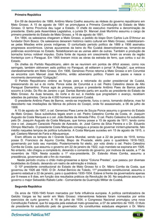 15
Primeira República
Em 09 de dezembro de 1889, Antônio Maria Coelho assumiu as rédeas do governo republicano em
Mato Grosso. A 15 de agosto de 1891 se promulgava a Primeira Constituição do Estado de Mato
Grosso. O termo Província deu lugar a Estado. O chefe do executivo mantinha a denominação de
presidente. Eleito pela Assembleia Legislativa, o jurista Dr. Manoel José Murtinho assumiu o cargo de
primeiro presidente do Estado de Mato Grosso, a 16 de agosto de 1891.
Em 1894, os salesianos chegaram a Mato Grosso, a pedido do bispo Dom Carlos Luís D‘Amour ao
fundador Dom Bosco. Os salesianos deixaram histórico rastro cultural em Mato Grosso, notabilizaram-
se pelas Missões entre povos indígenas. O conturbado período político de 1889 a 1906 assinalou
progressos econômicos. Usinas açucareiras da beira do Rio Cuiabá desenvolveram-se, tornando-se
potências econômicas no Estado. Notabilizaram-se as usinas além de outras. Também a produção de
borracha tomou notável impulso. Outra fonte de riqueza em crescimento foram os ervais da região
fronteiriça com o Paraguai. Em 1905 tiveram início as obras da estrada de ferro, que cortou o sul do
Estado.
Os chefes do Partido Republicano, além de se reunirem em pontos de difícil acesso, como nos
seringais, também obtiveram asilo político no Paraguai, ali editaram o jornal ―A Reação‖, que entrava
clandestinamente em Mato Grosso. Em 1906, Generoso Ponce retorna a Mato Grosso e em Corumbá
se encontra com Manoel José Murtinho, então adversário político. Fazem as pazes e nasce o
movimento denominado ―Coligação‖.
O Partido Republicano ordena as forças para a retomada do poder presidencial de Cuiabá,
pressionando do sul e do norte. Ponce sobe de Corumbá e o cel. Pedro Celestino desce de Alto
Paraguai Diamantino. Ponce agia às pressas, porque o presidente Antônio Paes de Barros pedira
socorro à União. Do Rio de Janeiro o gal. Dantas Barreto partiu em auxílio ao presidente do Estado de
Mato Grosso. As duas tenazes, do norte e do sul, à medida que progrediam o avanço, recebiam
adesões de patriotas. Cerca de 4.000 homens cercaram Cuiabá.
O presidente Antônio Paes de Barros, vendo-se impotente, furou o cerco, tomando disfarce, mas foi
descoberto nas imediações da fábrica de pólvora do Coxipó, onde foi assassinado, a 06 de julho de
1906.
A 15 de agosto de 1907, o cel. Generoso Paes Leme de Souza Ponce assumiu o governo do Estado
de Mato Grosso. Seus substitutos legais eram o cel. Pedro Celestino Corrêa da Costa, dr. Joaquim
Augusto da Costa Marques e o cel. João Batista de Almeida Filho. O cel. Pedro Celestino foi substituído
pelo Dr. Joaquim Augusto da Costa Marques, que tomou posse a 15 de agosto de 1911, tendo como
vice o cel. Joaquim Caraciolo Peixoto de Azevedo, dr. José Carmo da Silva Pereira e o Dr. Eduardo
Olímpio Machado. O presidente Costa Marques conseguiu a proeza de governar ininterruptamente, fato
inédito naqueles tempos de política turbulenta. A Costa Marques sucedeu em 15 de agosto de 1915, o
gal. Caetano Manoel de Faria e Albuquerque.
Eram difíceis os tempos de I Grande Guerra Mundial, sendo que a 22 de janeiro de 1918, tomou
posse D. Francisco de Aquino Corrêa, Bispo de Prusíade, eleito para o quadriênio 1918-1922,
governando por todo seu mandato. Posteriormente foi eleito, por voto direto o cel. Pedro Celestino
Corrêa da Costa, que assumiu o governo em 22 de janeiro de 1922, cujo mandato se expiraria em 1926.
No entanto, não chegou a completá-lo, deixando o comando do governo, por motivos de saúde, a 1º de
novembro de 1924. Nesta ocasião o 1º vice-presidente, Dr. Estevão Alves Corrêa, assumiu a
presidência, governando até o fim do mandato.
Neste período cruzou o chão mato-grossense a épica ―Coluna Prestes‖, que passou por diversas
localidades do Estado, deixando um rastro de admiração e tristeza.
O 10º presidente constitucional do Estado de Mato Grosso foi o Dr. Mário Corrêa da Costa, que
governou de 1926 até 1930. O Dr. Anibal Benício de Toledo, 11º presidente constitucional, assumiu o
governo estadual a 22 de janeiro, para o quadriênio 1930-1934. Esteve à frente da governadoria apenas
por 9 meses e 8 dias, em função dos resultados práticos da Revolução de 30. Na sequência assumiu o
governo o major Sebastião Rabelo Leite - Comandante da Guarnição Militar de Cuiabá.
Segunda República
Os anos de 1930-1945 foram marcados por forte influência europeia. A política centralizadora de
Getúlio Vargas se fez sentir em Mato Grosso: interventores federais foram nomeados por entre
exercícios de curto governo. A 16 de julho de 1934, o Congresso Nacional promulgou uma nova
Constituição Federal, que foi seguida pela estadual mato-grossense, a 07 de setembro de 1935. O título
de presidente foi substituído pelo de governador. Os constituintes estaduais elegeram o Dr. Mário
 