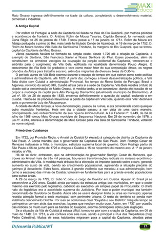 17
Mato Grosso ingressa definitivamente na idade da cultura, completando o desenvolvimento material,
comercial e industrial.
A Antiga Capital
Por ordem de Portugal, a sede da Capitania foi fixada no Vale do Rio Guaporé, por motivos políticos
e econômicos de fronteira. D. Antônio Rolim de Moura Tavares, Capitão General, foi nomeado pela
Carta Régia de 25 de janeiro de 1749. Tomou posse a 17 de janeiro de 1751. Rolim de Moura era
fidalgo português e primo do Rei, mais tarde foi titulado Conde de Azambuja. A 19 de março de 1752, D.
Rolim de Moura fundou Villa Bela da Santíssima Trindade, às margens do Rio Guaporé, que se tornou
capital da Capitania de Mato Grosso.
Vários povoados haviam se formado na porção oeste, desde 1.726 até a criação da Capitania, a
exemplo de Santana, São Francisco Xavier e Nossa Senhora do Pilar. Esses povoados, além de
constituírem os primeiros vestígios da ocupação da porção ocidental da Capitania, tornaram-se o
embrião para o surgimento de Vila Bela, edificada na localidade denominada Pouso Alegre. O
crescimento de Vila Bela foi gradativo e teve como maior fator de sua composição étnica, os negros
oriundos da África para trabalho escravo, além dos migrantes de diversas áreas da Colônia.
O período áureo de Vila Bela ocorreu durante o espaço de tempo em que esteve como sede política
e administrativa da Capitania, até 1820. A partir daí, começou a haver descentralização política, e Vila
Bela divide com Cuiabá a administração Provincial. No tempo do Reino Unido de Portugal, Brasil e
Algarves, no início do século XIX, Cuiabá atraía para si a sede da Capitania. Vila Bela recebia o título de
cidade sob a denominação de Matto Grosso. A medida tardou a se concretizar, dando até ocasião de se
propor a mudança da capital para Alto Paraguay Diamantino (atualmente município de Diamantino). A
Lei nº. 09, de 28 de agosto de 1835, encerrou definitivamente a questão da capital, sediando-a em
Cuiabá. Tratou-se de processo irreversível a perda da capital em Vila Bela, quando esta ―vila‖ declinava
após o governo de Luíz de Albuquerque.
A cidade de Matto Grosso, a nova denominação, passou às ruínas, e era considerada como qualquer
outro município fronteiriço. Hoje em dia a cidade passou a ser vista de uma outra maneira,
principalmente pelo redescobrimento de sua riqueza étnico-cultural. A Lei Federal nº. 5.449, de 04 de
julho de 1968 tornou Mato Grosso município de Segurança Nacional. Em 29 de novembro de 1978, a
Lei nº. 4.014, alterava a denominação de Mato Grosso para Vila Bela da Santíssima Trindade, voltando
ao nome original.
Primórdios Cuiabanos
Em 1722, por Provisão Régia, o Arraial de Cuiabá foi elevado à categoria de distrito da Capitania de
São Paulo. A Coroa mandou que o governador da Capitania de São Paulo, Dom Rodrigo Cesar de
Menezes instalasse a Villa, o município, estrutura suprema local de governo. Dom Rodrigo partiu de
São Paulo a 06 de junho de 1726 e chegou a Cuiabá a 15 de novembro do mesmo ano. A 1º de janeiro
instalou a Villa.
Há de se dizer, entretanto, que na administração do governador Rodrigo Cesar de Menezes, que
trouxe ao Arraial mais de três mil pessoas, houveram transformações radicais no sistema econômico-
administrativo da Villa. A medida mais drástica foi a elevação do imposto cobrado sobre o ouro, gerando
aumento no custo de vida, devido ao crescimento populacional, agravando a situação precária do
garimpo já decadente. Estes fatos, aliados à grande violência que mesclou a sua administração, bem
como a escassez das minas de Cuiabá, tornaram-se fundamentais para a grande evasão populacional
para outras áreas.
A 29 de março de 1729, D. João V, criou o cargo de Ouvidor em Cuiabá. Apesar do Brasil já se
desenvolver a 200 anos, Cuiabá ainda participou da estrutura antiga dos municípios, em que o poder
máximo era exercido pelo legislativo, cabendo ao executivo um simples papel de Procurador. O chefe
nato do legislativo era a autoridade suprema do Judiciário. Por isso o poder municipal era também
denominado de Ouvidoria de Cuiabá. Ainda não se usava designar limite ou área ao município; apenas
recebia atenção formal a sede municipal, com perímetro urbano. O resto do território se perdia num
indefinido denominado Distrito. Por isso se costumava dizer ―Cuyabá e seu Distrito‖. Naquele tempo os
garimpeiros corriam atrás das manchas, lugares que rendiam muito ouro. Assim, em 1737, por ocasião
das notícias de muito ouro para as bandas do Guaporé, enorme contingente optou pela migração.
Se a situação da Vila de Cuiabá já estava difícil, tornou-se pior com a criação da Capitania, em 09 de
maio de 1748. Em 1751, a vila contava com seis ruas, sendo a principal a Rua das Trepadeiras (hoje
Pedro Celestino). Muitos de seus habitantes migraram para a capital da Capitania, atraídos pelos
 