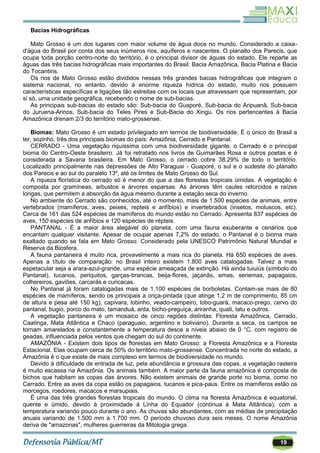 19
Bacias Hidrográficas
Mato Grosso é um dos lugares com maior volume de água doce no mundo. Considerado a caixa-
d'água do Brasil por conta dos seus inúmeros rios, aquíferos e nascentes. O planalto dos Parecis, que
ocupa toda porção centro-norte do território, é o principal divisor de águas do estado. Ele reparte as
águas das três bacias hidrográficas mais importantes do Brasil: Bacia Amazônica, Bacia Platina e Bacia
do Tocantins.
Os rios de Mato Grosso estão divididos nessas três grandes bacias hidrográficas que integram o
sistema nacional, no entanto, devido à enorme riqueza hídrica do estado, muito rios possuem
características específicas e ligações tão estreitas com os locais que atravessam que representam, por
si só, uma unidade geográfica, recebendo o nome de sub-bacias.
As principais sub-bacias do estado são: Sub-bacia do Guaporé, Sub-bacia do Aripuanã, Sub-bacia
do Juruena-Arinos, Sub-bacia do Teles Pires e Sub-Bacia do Xingu. Os rios pertencentes à Bacia
Amazônica drenam 2/3 do território mato-grossense.
Biomas: Mato Grosso é um estado privilegiado em termos de biodiversidade. É o único do Brasil a
ter, sozinho, três dos principais biomas do país: Amazônia, Cerrado e Pantanal.
CERRADO - Uma vegetação riquíssima com uma biodiversidade gigante, o Cerrado é o principal
bioma do Centro-Oeste brasileiro. Já foi retratado nos livros de Guimarães Rosa e outros poetas e é
considerada a Savana brasileira. Em Mato Grosso, o cerrado cobre 38,29% de todo o território.
Localizado principalmente nas depressões de Alto Paraguai - Guaporé, o sul e o sudeste do planalto
dos Parecis e ao sul do paralelo 13º, até os limites de Mato Grosso do Sul.
A riqueza florística do cerrado só é menor do que a das florestas tropicais úmidas. A vegetação é
composta por gramíneas, arbustos e árvores esparsas. As árvores têm caules retorcidos e raízes
longas, que permitem a absorção da água mesmo durante a estação seca do inverno.
No ambiente do Cerrado são conhecidos, até o momento, mais de 1.500 espécies de animais, entre
vertebrados (mamíferos, aves, peixes, repteis e anfíbios) e invertebrados (insetos, moluscos, etc).
Cerca de 161 das 524 espécies de mamíferos do mundo estão no Cerrado. Apresenta 837 espécies de
aves, 150 espécies de anfíbios e 120 espécies de répteis.
PANTANAL - É a maior área alegável do planeta, com uma fauna exuberante e cenários que
encantam qualquer visitante. Apesar de ocupar apenas 7,2% do estado, o Pantanal é o bioma mais
exaltado quando se fala em Mato Grosso. Considerado pela UNESCO Patrimônio Natural Mundial e
Reserva da Biosfera.
A fauna pantaneira é muito rica, provavelmente a mais rica do planeta. Há 650 espécies de aves.
Apenas a título de comparação: no Brasil inteiro existem 1.800 aves catalogadas. Talvez a mais
espetacular seja a arara-azul-grande, uma espécie ameaçada de extinção. Há ainda tuiuiús (símbolo do
Pantanal), tucanos, periquitos, garças-brancas, beija-flores, jaçanãs, emas, seriemas, papagaios,
colhereiros, gaviões, carcarás e curicacas.
No Pantanal já foram catalogadas mais de 1.100 espécies de borboletas. Contam-se mais de 80
espécies de mamíferos, sendo os principais a onça-pintada (que atinge 1,2 m de comprimento, 85 cm
de altura e pesa até 150 kg), capivara, lobinho, veado-campeiro, lobo-guará, macaco-prego, cervo do
pantanal, bugio, porco do mato, tamanduá, anta, bicho-preguiça, ariranha, quati, tatu e outros.
A vegetação pantaneira é um mosaico de cinco regiões distintas: Floresta Amazônica, Cerrado,
Caatinga, Mata Atlântica e Chaco (paraguaio, argentino e boliviano). Durante a seca, os campos se
tornam amarelados e constantemente a temperatura desce a níveis abaixo de 0 °C, com registro de
geadas, influenciada pelos ventos que chegam do sul do continente.
AMAZÔNIA - Existem dois tipos de florestas em Mato Grosso: a Floresta Amazônica e a Floresta
Estacional. Elas ocupam cerca de 50% do território mato-grossense. Concentrada no norte do estado, a
Amazônia é o que existe de mais complexo em termos de biodiversidade no mundo.
Devido à dificuldade de entrada de luz, pela abundância e grossura das copas, a vegetação rasteira
é muito escassa na Amazônia. Os animais também. A maior parte da fauna amazônica é composta de
bichos que habitam as copas das árvores. Não existem animais de grande porte no bioma, como no
Cerrado. Entre as aves da copa estão os papagaios, tucanos e pica-paus. Entre os mamíferos estão os
morcegos, roedores, macacos e marsupiais.
É uma das três grandes florestas tropicais do mundo. O clima na floresta Amazônica é equatorial,
quente e úmido, devido à proximidade à Linha do Equador (contínua à Mata Atlântica), com a
temperatura variando pouco durante o ano. As chuvas são abundantes, com as médias de precipitação
anuais variando de 1.500 mm a 1.700 mm. O período chuvoso dura seis meses. O nome Amazônia
deriva de "amazonas", mulheres guerreiras da Mitologia grega.
 