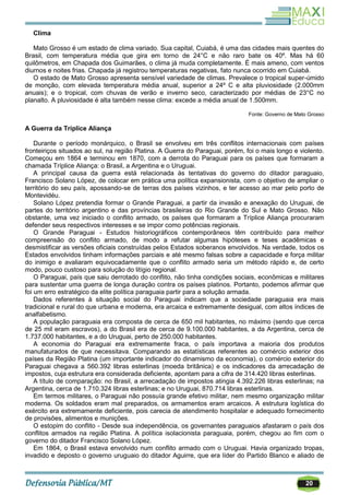 20
Clima
Mato Grosso é um estado de clima variado. Sua capital, Cuiabá, é uma das cidades mais quentes do
Brasil, com temperatura média que gira em torno de 24°C e não raro bate os 40º. Mas há 60
quilômetros, em Chapada dos Guimarães, o clima já muda completamente. É mais ameno, com ventos
diurnos e noites frias. Chapada já registrou temperaturas negativas, fato nunca ocorrido em Cuiabá.
O estado de Mato Grosso apresenta sensível variedade de climas. Prevalece o tropical super-úmido
de monção, com elevada temperatura média anual, superior a 24º C e alta pluviosidade (2.000mm
anuais); e o tropical, com chuvas de verão e inverno seco, caracterizado por médias de 23°C no
planalto. A pluviosidade é alta também nesse clima: excede a média anual de 1.500mm.
Fonte: Governo de Mato Grosso
A Guerra da Tríplice Aliança
Durante o período monárquico, o Brasil se envolveu em três conflitos internacionais com países
fronteiriços situados ao sul, na região Platina. A Guerra do Paraguai, porém, foi o mais longo e violento.
Começou em 1864 e terminou em 1870, com a derrota do Paraguai para os países que formaram a
chamada Tríplice Aliança: o Brasil, a Argentina e o Uruguai.
A principal causa da guerra está relacionada às tentativas do governo do ditador paraguaio,
Francisco Solano López, de colocar em prática uma política expansionista, com o objetivo de ampliar o
território do seu país, apossando-se de terras dos países vizinhos, e ter acesso ao mar pelo porto de
Montevidéu.
Solano López pretendia formar o Grande Paraguai, a partir da invasão e anexação do Uruguai, de
partes do território argentino e das províncias brasileiras do Rio Grande do Sul e Mato Grosso. Não
obstante, uma vez iniciado o conflito armado, os países que formaram a Tríplice Aliança procuraram
defender seus respectivos interesses e se impor como potências regionais.
O Grande Paraguai - Estudos historiográficos contemporâneos têm contribuído para melhor
compreensão do conflito armado, de modo a refutar algumas hipóteses e teses acadêmicas e
desmistificar as versões oficiais construídas pelos Estados soberanos envolvidos. Na verdade, todos os
Estados envolvidos tinham informações parciais e até mesmo falsas sobre a capacidade e força militar
do inimigo e avaliaram equivocadamente que o conflito armado seria um método rápido e, de certo
modo, pouco custoso para solução do litígio regional.
O Paraguai, país que saiu derrotado do conflito, não tinha condições sociais, econômicas e militares
para sustentar uma guerra de longa duração contra os países platinos. Portanto, podemos afirmar que
foi um erro estratégico da elite política paraguaia partir para a solução armada.
Dados referentes à situação social do Paraguai indicam que a sociedade paraguaia era mais
tradicional e rural do que urbana e moderna, era arcaica e extremamente desigual, com altos índices de
analfabetismo.
A população paraguaia era composta de cerca de 650 mil habitantes, no máximo (sendo que cerca
de 25 mil eram escravos), a do Brasil era de cerca de 9.100.000 habitantes, a da Argentina, cerca de
1.737.000 habitantes, e a do Uruguai, perto de 250.000 habitantes.
A economia do Paraguai era extremamente fraca, o país importava a maioria dos produtos
manufaturados de que necessitava. Comparando as estatísticas referentes ao comércio exterior dos
países da Região Platina (um importante indicador do dinamismo da economia), o comércio exterior do
Paraguai chegava a 560.392 libras esterlinas (moeda britânica) e os indicadores da arrecadação de
impostos, cuja estrutura era considerada deficiente, apontam para a cifra de 314.420 libras esterlinas.
A título de comparação: no Brasil, a arrecadação de impostos atingia 4.392.226 libras esterlinas; na
Argentina, cerca de 1.710.324 libras esterlinas; e no Uruguai, 870.714 libras esterlinas.
Em termos militares, o Paraguai não possuía grande efetivo militar, nem mesmo organização militar
moderna. Os soldados eram mal preparados, os armamentos eram arcaicos. A estrutura logística do
exército era extremamente deficiente, pois carecia de atendimento hospitalar e adequado fornecimento
de provisões, alimentos e munições.
O estopim do conflito - Desde sua independência, os governantes paraguaios afastaram o país dos
conflitos armados na região Platina. A política isolacionista paraguaia, porém, chegou ao fim com o
governo do ditador Francisco Solano López.
Em 1864, o Brasil estava envolvido num conflito armado com o Uruguai. Havia organizado tropas,
invadido e deposto o governo uruguaio do ditador Aguirre, que era líder do Partido Blanco e aliado de
 