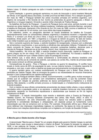 21
Solano López. O ditador paraguaio se opôs à invasão brasileira do Uruguai, porque contrariava seus
interesses.
Como retaliação, o governo paraguaio aprisionou no porto de Assunção o navio brasileiro Marquês
de Olinda, e em seguida atacou Dourados, na então província de Mato Grosso. Foi o estopim da guerra.
Em maio de 1865, o Paraguai também fez várias incursões armadas em território argentino, com
objetivo de conquistar o Rio Grande do Sul. Contra as pretensões do governo paraguaio, o Brasil, a
Argentina e o Uruguai reagiram, firmando o acordo militar chamado de Tríplice Aliança.
As batalhas da Guerra do Paraguai - A guerra do Paraguai durou seis anos, período durante o qual
travaram-se várias batalhas. As forças militares brasileiras, chefiadas pelo almirante Barroso, venceram
a batalha do Riachuelo, libertando o Rio Grande do Sul. Em maio de 1866, ocorreu a batalha de Tuiuti,
que deixou um saldo de 10 mil mortos, com nova vitória das tropas brasileiras.
Em setembro, porém, os paraguaios derrotam as tropas brasileiras na batalha de Curupaiti.
Desentendimentos entre os comandantes militares argentinos e brasileiros levaram o imperador dom
Pedro 2° a nomear Luís Alves de Lima e Silva, o duque de Caxias, para o comando geral das tropas
brasileiras. Ainda assim, em 1867, a Argentina e o Uruguai se retiram da guerra. Ao lado de Caxias,
outro militar brasileiro que se destacou na campanha do Paraguai foi o general Manuel Luís Osório.
Sob o comando supremo de Caxias, o exército brasileiro foi reorganizado, inclusive com a obtenção
de armamentos e suprimentos, o que aumentou a eficiência das operações militares. Fortalecido e sob
inteiro comando de Caxias, as tropas brasileiras venceram sucessivas batalhas, decisivas para a
derrota do Paraguai. Destacam-se as de Humaitá, Itororó, Avaí, Angostura e Lomas Valentinas.
Vitória brasileira - No início de 1869, o exército brasileiro tomou Assunção, capital do Paraguai. A
guerra chegou ao fim em março 1870, com a Campanha das Cordilheiras. Foi travada a batalha de
Cerro Corá, ocasião em que o ditador Solano López foi perseguido e morto.
Vale lembrar que, a essa altura, Caxias considerava a continuidade da ofensiva brasileira uma
carnificina e demitiu-se do comando do exército, que passou ao conde d'Eu, marido da princesa Isabel.
A ele coube conduzir as últimas operações.
Consequências da guerra - Para o Paraguai, a derrota na guerra foi desastrosa. O conflito havia
levado à morte cerca de 80% da população do país, na sua maioria homens. A indústria nascente foi
arrasada e, com isso, o país voltou a dedicar-se quase que exclusivamente à produção agrícola.
A guerra também gerou um custoso endividamento do Paraguai com o Brasil. Essa dívida foi
perdoada por Getúlio Vargas. Mas os encargos da guerra e as necessidades de recursos financeiros
levaram o país à dependência de capitais estrangeiros.
A Guerra do Paraguai também afetou o Brasil. Economicamente, o conflito gerou muitos encargos e
dívidas que só puderam ser sanados com empréstimos estrangeiros, o que fez aumentar nossa
dependência em relação às grandes potências da época (principalmente a Inglaterra) e a dívida
externa. Não obstante, o conflito armado provocou a modernização e o fortalecimento institucional do
Exército brasileiro.
Com a maioria de seus oficiais comandantes provenientes da classe média urbana, e seus soldados
recrutados entre a população pobre e os escravos, o exército brasileiro tornou-se uma força política
importante, apoiando os movimentos republicanos e abolicionistas que levaram ao fim do regime
monárquico no Brasil.
Observação - O estudo historiográfico mais recente e abalizado sobre a Guerra do Paraguai é
"Maldita Guerra", de Francisco Doratioto (Companhia das Letras, São Paulo, 2002). A obra "O
Genocídio Americano", de Júlio Chiavenatto, que marcou época nos estudos sobre a questão,
atualmente é considerada ideológica e ultrapassada, em especial porque se fundamenta numa
interpretação que não se comprova com os fatos. Por exemplo, Chiavenatto afirma que o Brasil agiu
como defensor dos interesses imperialistas ingleses no continente. Na época do início da guerra, o
Brasil estava com relações diplomáticas rompidas com a Inglaterra, em função da Questão Christie.
Fonte: http://educacao.uol.com.br/disciplinas/historia-brasil/guerra-do-paraguai-triplice-alianca-entre-argentina-brasil-e-
uruguai.htm
A Marcha para o Oeste durante a Era Vargas
A denominada "Marcha para o Oeste" foi um projeto dirigido pelo governo Getúlio Vargas no período
do Estado Novo, para ocupar e desenvolver o interior do Brasil. Tal projeto foi lançado na véspera de
1938, e nas palavras de Vargas, a Marcha incorporou "o verdadeiro sentido de brasilidade", uma
solução para os infortúnios da nação.
 