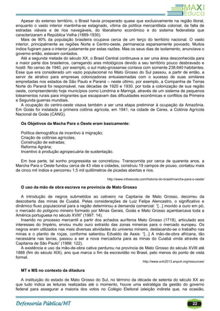 22
Apesar do extenso território, o Brasil havia prosperado quase que exclusivamente na região litoral,
enquanto o vasto interior mantinha-se estagnado, vítima da política mercantilista colonial, da falta de
estradas viáveis e de rios navegáveis, do liberalismo econômico e do sistema federalista que
caracterizaram a República Velha (1889-1930).
Mais de 90% da população brasileira ocupava cerca de um terço do território nacional. O vasto
interior, principalmente as regiões Norte e Centro-oeste, permanecia esparsamente povoado. Muitos
índios fugiram para o interior justamente por estas razões. Mas os seus dias de isolamento, anunciava o
governo então, estavam contados.
Até a segunda metade do século XX, o Brasil Central continuava a ser uma área desconhecida para
a maior parte dos brasileiros, carregando ares mitológicos devido a seu território pouco desbravado e
hostil. No censo de 1940, por exemplo, o sul mato-grossense contava com somente 238.640 habitantes.
Esse que era considerado um vazio populacional no Mato Grosso do Sul passou, a partir de então, a
servir de atrativo para empresas colonizadoras entusiasmadas com o sucesso de suas similares
empreitadas nos estados de São Paulo e Paraná – neste último, por exemplo, a Companhia de Terras
Norte do Paraná foi responsável, nas décadas de 1920 e 1930, por toda a colonização de sua região
oeste, compreendendo hoje municípios como Londrina e Maringá, através de um sistema de pequenos
loteamentos rurais para imigrantes que escapavam das dificuldades econômicas e conflitos da Primeira
e Segunda guerras mundiais.
A ocupação do centro-oeste visava também a ser uma etapa preliminar à ocupação da Amazônia.
Em Goiás foi instalada a primeira colônia agrícola, em 1941, na cidade de Ceres, a Colónia Agrícola
Nacional de Goiás (CANG).
Os Objetivos da Macha Para o Oeste eram basicamente:
Política demográfica de incentivo à migração;
Criação de colônias agrícolas;
Construção de estradas;
Reforma Agrária;
Incentivo à produção agropecuária de sustentação.
Em boa parte, tal sonho progressista se concretizou. Transcorrida por cerca de quarenta anos, a
Marcha Para o Oeste fundou cerca de 43 vilas e cidades, construiu 19 campos de pouso, contatou mais
de cinco mil índios e percorreu 1,5 mil quilômetros de picadas abertas e rios.
http://www.infoescola.com/historia-do-brasil/marcha-para-o-oeste/
O uso da mão de obra escrava na província de Mato Grosso
A introdução de negros submetidos ao cativeiro na Capitania de Mato Grosso, decorreu da
descoberta das minas de Cuiabá. Pelas considerações de Luiz Felipe Alencastro, o significativo e
dinâmico fluxo populacional para a região determinou a demanda comercial: ―[...] movido a ouro em pó,
o mercado do polígono mineiro formado por Minas Gerais, Goiás e Mato Grosso açambarcava toda a
América portuguesa no século XVIII‖ (1997: 14).
Inserido no processo mercantil a partir dos achados auríferos Mato Grosso (1718), articulado aos
interesses do Império, enviou muito ouro extraído das zonas mineiras para o mercado europeu. Os
negros eram utilizados nas mais diversas atividades do universo mineiro, destacando-se o trabalho nas
minas e o plantio de roças, conforme salientou Edvaldo de Assis: ―[...] A mão-de-obra africana, tão
necessária nas lavras, passou a ser a nova mercadoria para as minas do Cuiabá vinda através da
Capitania de São Paulo‖ (1988: 122).
A existência e uso da mão-de-obra cativa perdurou na província de Mato Grosso do século XVIII até
1888 (fim do século XIX), ano que marca o fim da escravidão no Brasil, pelo menos do ponto de vista
formal.
http://www.snh2013.anpuh.org/resources/
MT e MS no contexto da ditadura
A instituição do estado de Mato Grosso do Sul, no término da década de setenta do século XX ao
que tudo indica as leituras realizadas até o momento, houve uma estratégia da gestão do governo
federal para assegurar a maioria dos votos no Colégio Eleitoral (eleição indireta que, na ocasião,
 