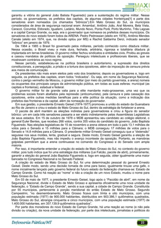 23
garantiu a vitória do general João Batista Figueiredo) para a sustentação do regime militar. Nesse
período, os governadores, os prefeitos das capitais, de algumas cidades fronteiriças[1] e parte dos
senadores eram nomeados (os chamados ―biônicos‖).Em Mato Grosso do Sul, os municípios
considerados de área de segurança nacional eram: Amambaí, Antônio João, Aral Moreira, Bela Vista,
Caracol, Corumbá, Eldorado, Iguatemi, Ladário, Mundo Novo, Ponta Porã, Porto Murtinho, Três Lagoas
e a capital Campo Grande, ou seja, era o governador que nomeava os prefeitos desses municípios. Os
senadores do novo estado foram todos da ARENA: Pedro Pedrossian (eleito em 1978), Antônio Mendes
Canale (eleito em 1974, que, na divisão optou por MS) e Rachid Saldanha Derzi, indicado senador
―biônico‖ em janeiro de 1979.
De 1964 a 1985 o Brasil foi governado pelos militares, período conhecido como ditadura militar.
Nessa ocasião, o Brasil viveu a mais dura, fechada, arbitrária, rigorosa e totalitária ditadura já
implantada em terras brasileiras. O governo militar fechou sindicatos e entidades civis. Proibiu as greves
e cassou mandatos de políticos da oposição. Perseguiu intelectuais e profissionais liberais, que se
mostravam contrários ao novo regime.
Nesse período, estabeleceu-se na política brasileira o autoritarismo, a supressão dos direitos
constitucionais, a perseguição, a prisão e a tortura dos opositores, além da imposição de censura prévia
aos meios de comunicação.
Os presidentes não mais eram eleitos pelo voto dos brasileiros; depois os governadores e, logo em
seguida, os prefeitos das capitais, eram todos ―indicados‖. Ou seja, em nome da Segurança Nacional,
contra o perigo vermelho de Moscou, o governo militar (por meio do partido governista, a arena) nomeia
os ocupantes dos principais cargos da administração pública, em todas as suas esferas: municipal (as
capitais e fronteiras), estadual e federal.
O governo militar foi de grande valia para a elite mandante mato-grossense, uma vez que os
problemas sociais foram abafados pela repressão (anticomunista), pela censura e pela cassação dos
opositores, entre outras medidas benéficas para a elite política da situação, como a indicação dos
prefeitos das fronteiras e da capital, além da nomeação do governador.
Em sua gestão, o presidente Ernesto Geisel (1974-1977) promoveu a união do estado da Guanabara
ao Rio de Janeiro e criou o estado de Mato Grosso do Sul, dentro da estratégia de fortalecer a arena.
O pacote de abril mantém as eleições indiretas para governadores e criou a figura do senador
biônico: um em cada três senadores passaria a ser eleito indiretamente pelas Assembleias Legislativas
de seus estados. Em 15 de outubro de 1978 o MDB apresentou seu candidato ao colégio eleitoral, o
general Euler Bentes, que recebeu 266 votos, contra 355 votos do candidato do governo, João Baptista
Figueiredo. Nas eleições legislativas de 15 de novembro a arena obteve em todo o país 13,1 milhões de
votos para o Senado e 15 milhões para a Câmara; o MDB conseguiu 17 milhões de votos para o
Senado e 14,8 milhões para a Câmara. O presidente militar Ernesto Geisel conseguiu que a ―distensão‖
seguisse nos seus moldes, lenta, gradual e segura. Deste modo, Ernesto Geisel garantiu a eleição de
João Baptista Figueiredo, mas não impediu o avanço inconteste da oposição. Portanto, as manobras
golpistas permitiram que a arena continuasse no comando do Congresso e do Senado com ampla
maioria.
Por isso, é importante entender a criação do estado de Mato Grosso do Sul, no contexto do governo
militar, pois tudo indica que foi uma estratégia dos militares (Lei Falcão, pacote de abril), primeiramente,
garantir a eleição do general João Baptista Figueiredo e, logo em seguida, obter igualmente uma maior
bancada no Congresso Nacional e no Senado Federal.
A criação do estado de Mato Grosso do Sul, foi uma determinação pessoal do general Ernesto
Geisel. Deste modo, sendo uma decisão tomada de cima para baixo, igualmente trouxe uma gafe, o
nome inicialmente lançado pelo governo federal do futuro estado da federação chamava-se: Estado de
Campo Grande. Como há reação ao ―nome‖ e não a criação de um novo Estado, mudou o nome para
Mato Grosso do Sul.
Em 03 de maio de 1977, o presidente Ernesto Geisel, logo após o ―Pacotão de abril‖, em nome da
Segurança Nacional, divide o Estado de Mato Grosso e apresenta oficialmente uma nova unidade da
federação, o ―Estado de Campo Grande‖, sendo a sua capital, a cidade de Campo Grande. Constituída
por 55 municípios, pertencente à porção meridional do então Estado de Mato Grosso. Segundo
Campestrini, ―no desmembramento, Mato Grosso ficava com trinta e oito municípios, com uma
população estimada (1977) de 900.000 habitantes, distribuídos em 903.386,1 quilômetros quadrados,
Mato Grosso do Sul, abrangia cinquenta e cinco municípios, com uma população estimada (1977) de
1.400.000 habitantes, em 357.139,9 quilômetros quadrados‖.
Por parte dos moradores do novo Estado de Campo Grande, há uma reação ao nome (e não pela
divisão ou criação), da nova unidade da federação, por parte dos intelectuais, jornalistas e políticos do
 