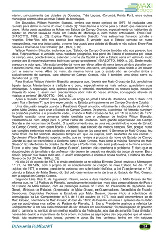 24
interior, principalmente das cidades de Dourados, Três Lagoas, Corumbá, Ponta Porã, entre outros
municípios constituídos ao novo Estado da federação.
Em Dourados, Wilson Valentim Biasotto, lembra que nesse período de 1977, foi realizada uma
reunião para definir o nome do novo Estado [2]: ―discutíamos o nome para o Estado que nasceria em
breve. Muita gente apostava as fichas em Estado de Campo Grande, especialmente os habitantes da
capital; no interior falava-se muito em Estado de Maracaju e, com menor entusiasmo, Entre-Rios‖
(BIASOTTO, 1999, p. 02). Explica Wilson Valentim Biasotto: ―nós estávamos firmando opinião a
respeito. Entre-Rios não nos parecia boa opção. É verdade que o Estado constitui--se numa
mesopotâmia, mas era coisa batida, o nome fora usado para cidade do Estado e não colara: Entre-Rios
passou a chamar-se Rio Brilhante‖ (Id., 1999, p. 02).
Wilson Valentim Biasotto, esclarece que, ―Estado de Campo Grande também não nos pareceu boa
ideia. Representava, é verdade, uma realidade geográfica, boa parte do Estado é composta por terras
de campo, mas, ponderávamos, estender o nome da Capital a todo o Estado seria um estímulo muito
grande aos já reconhecidamente bairristas campo-grandenses‖ (BIASOTTO, 1999, p. 02). Deste modo,
assegura o autor que, ―Maracaju também dá nome ao relevo, além da serra temos ainda o planalto com
o mesmo nome, mas não nos pareceu correto termos uma serra, um planalto, uma cidade e um estado
com o mesmo nome. Além do mais, da mesma forma que o estado não se constitui única e
exclusivamente de campos, para chamar-se Campo Grande, não é também uma única serra ou
planalto‖ (Id., p. 02).
Para finalizar Wilson Valentim Biasotto, assegura que, ―deveria ser Mato Grosso do Sul, concluímos
àquela época. Manteríamos a tradição e o povo, especialmente os mais velhos, guardariam suas
lembranças. A separação seria apenas política e territorial, manteríamos os nossos laços, inclusive
através do nome. E assim nem precisaríamos abrir mão do nosso símbolo, consagrado através da
música: a seriema‖ (BIASOTTO, 1999, p. 02).
Após a reunião, Valfrido Silva, publicou um artigo no jornal Folha de Dourados, com o título: ―Pra
quem fica a Seriema?‖, que teve repercussão no Estado, principalmente em Campo Grande e Cuiabá.
Uma discussão surgida quando o Presidente Geisel anunciou oficialmente a disposição de dividir o
velho Mato Grosso, para criar o Estado de Campo Grande. De pronto, a polêmica foi formada, surgiram
as pressões políticas e o presidente cedeu, criando o Mato Grosso do Sul, em 11 de outubro de 1977.
Naquela ocasião, uma conversa deste jornalista com o professor de história Wilson Biasotto,
transformou-se num artigo para o jornal Folha de Dourados, com grande repercussão em Campo
Grande e até nos jornais de Cuiabá. O questionamento era, se uma vez persistindo o nome de Estado
de Campo Grande, com quem ficaria a Seriema, ave símbolo de nossos campos. Sim, porque numa
das canções sertanejas mais cantadas por aqui, fala-se (ou canta-se): ―ó Seriema de Mato Grosso, teu
canto triste me faz lembrar. daqueles tempos em que eu viajava, sinto saudades de seu cantar...‖.
Oprofessor Wilson Biasotto sugeria, então, que se revisse a proposta do nome de Estado de Campo
Grande ou que se transferisse a Seriema para o Mato Grosso. Mas como a música ―Seriema de Mato
Grosso‖ faz referências às cidades de Maracaju e Ponta Porã, não seria justo levar o bichinho embora.
Trocar a letra para ―Seriema de Campo Grande‖, também não resolveria o problema. É claro que as
elucubrações do jornalista e do professor não devem ter pesado na decisão da trocar de nome. Era o
anseio popular que falava mais alto. E assim começamos a construir nossa história, a história do Mato
Grosso do Sul (SILVA, 1999, p. 02).
No dia 24 de agosto de 1977, o então presidente da re-pública Ernesto Geisel enviava a Mensagem
n.º 91, de 1977-CN, com o projeto de lei complementar de criação do novo Estado. No dia 11 de
outubro de 1977, o mesmo presidente assinava, em solenidade histórica, a Lei Complementar n.º 31,
criando a Estado de Mato Grosso do Sul pelo desmembramento de área do Estado de Mato Grosso,
com a capital em Campo Grande.
Segundo Lélia Rita E. de Figueiredo Ribeiro, sobre a data histórica para o Mato Grosso do Sul,
informa que, no ―[..] Palácio do Planalto, completamente lotado das mais altas personalidades do País e
do Estado de Mato Grosso, com as presenças ilustres do Exmo. Sr. Presidente da República Gal.
Geisel, Ministros de Estados, Governador de Mato Grosso, ex-Governadores, Secretários de Estado,
Senadores, Deputados Federais e Estaduais por Mato Grosso, deu-se início à solenidade de
promulgação da Lei Complementar n.º31, de 11 de outubro de 1977, pela qual desmembrara-se de
Mato Grosso, o território de Mato Grosso do Sul. Às 11h30 de Brasília, em meio a aplausos da multidão
que se acotovelava nos salões do Palácio do Planalto, S. Exa o Presidente assinou a referida Lei
Complementar, e em seu estilo moderado de ser, dissera em seu discurso: ―foi preocupação do governo
abrir o caminho no sentido de um melhor equilíbrio da Federação, nos dias de amanhã. Essa divisão é
necessária devido a imperativos de toda ordem, inclusive as aspirações das populações que ali vivem.
Nesta luta estaremos todos juntos, governo e povo. Eu lhes confesso: tenho em mim seguras
 